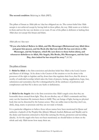 The second condition: Beleiving in Allah (SWT).

The pillars of Imaan as Allah jalla wa „alaa has obligated are six. The correct belief that Allah
accepts is not achieved except by having faith in these pillars, the way Allah wants us to believe
in them and not the way our desires or we want. If one of the pillars is deficient or lacking then
Allah does not accept this Imaan and Islam.

Allah jalla wa „alaa says:
“O you who believe! Believe in Allah, and His Messenger (Muhammad may Allah bless
and grant him peace), and the Book (the Qur'an) which He has sent down to His
Messenger, and the Scripture, which He sent down to those before (him), and
whosoever disbelieves in Allah, His Angels, His Books, His Messengers, and the Last
Day, then indeed he has strayed far away.” (4:136)

The pillars of Imaan
1 - Belief in Allah: is the firm conviction and absolute belief that Allah is the Lord, Creator
and Master of all things. As he alone is the Creator of the creation so too he alone is the
possessor of the right to legislate and lay down laws that regulates their lives; that He alone is
worthy of undivided worship (which takes the form of prayers, fasting, supplication, hope, fear,
submission and surrender); that He is distinguished by all the attributes of perfection and
completeness and that He is above any faults or deficiencies.

2 - Belief in the Angels: this is the firm conviction that Allah‟s angels exist; that they are
honorable slaves created from light. They do not disobey any of Allah‟s commands and they
carry out the functions He instructs them to fulfill. They are beings of light, having no physical
body that can be discerned by the human senses. They are unlike man in that they don‟t eat,
drink, sleep, marry or procreate and they are not male or female.
It is a particular obligation to believe those whose names have been mentioned in Quran and
authentic a hadeeth of the Prophet like (Jibreel, Mikaeel, Israfeel, Ridwaan and Maalik) and in
the duties and functions entrusted to them like carrying the throne, protection and recording
(deeds). As for the angels who have not been mentioned, we should believe in them on the
whole and only Allah knows how many there are.

Downloaded from Al-Aqeedah.com

 