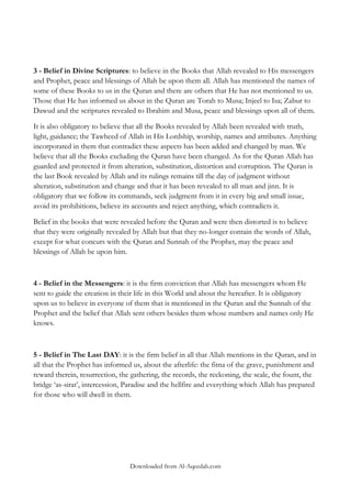 3 - Belief in Divine Scriptures: to believe in the Books that Allah revealed to His messengers
and Prophet, peace and blessings of Allah be upon them all. Allah has mentioned the names of
some of these Books to us in the Quran and there are others that He has not mentioned to us.
Those that He has informed us about in the Quran are Torah to Musa; Injeel to Isa; Zabur to
Dawud and the scriptures revealed to Ibrahim and Musa, peace and blessings upon all of them.
It is also obligatory to believe that all the Books revealed by Allah been revealed with truth,
light, guidance; the Tawheed of Allah in His Lordship, worship, names and attributes. Anything
incorporated in them that contradict these aspects has been added and changed by man. We
believe that all the Books excluding the Quran have been changed. As for the Quran Allah has
guarded and protected it from alteration, substitution, distortion and corruption. The Quran is
the last Book revealed by Allah and its rulings remains till the day of judgment without
alteration, substitution and change and that it has been revealed to all man and jinn. It is
obligatory that we follow its commands, seek judgment from it in every big and small issue,
avoid its prohibitions, believe its accounts and reject anything, which contradicts it.
Belief in the books that were revealed before the Quran and were then distorted is to believe
that they were originally revealed by Allah but that they no-longer contain the words of Allah,
except for what concurs with the Quran and Sunnah of the Prophet, may the peace and
blessings of Allah be upon him.

4 - Belief in the Messengers: it is the firm conviction that Allah has messengers whom He
sent to guide the creation in their life in this World and about the hereafter. It is obligatory
upon us to believe in everyone of them that is mentioned in the Quran and the Sunnah of the
Prophet and the belief that Allah sent others besides them whose numbers and names only He
knows.

5 - Belief in The Last DAY: it is the firm belief in all that Allah mentions in the Quran, and in
all that the Prophet has informed us, about the afterlife: the fitna of the grave, punishment and
reward therein, resurrection, the gathering, the records, the reckoning, the scale, the fount, the
bridge „as-sirat‟, intercession, Paradise and the hellfire and everything which Allah has prepared
for those who will dwell in them.

Downloaded from Al-Aqeedah.com

 