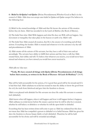 6 - Belief in Al-Qadaa‟ wal Qadar (Divine Preordainment) Whether Good or Bad is in the
control of Allah: Allah does not accept ones belief in Qadaa wal Qadar except if he believes in
the following four:

(1) Belief in the eternal knowledge of Allah and that He knows the actions of His creation
before they do them. Allah has recorded it in the Lawh-al-Mahfuz (the Book of Decree).
(2) The belief that what Allah Wills happens and what He does not Will, will not happen. Any
movement or tranquility that takes place in the heaven or earth is by Allah‟s will.
(3) The belief that Allah created all creation, that He is the creator of everything and all their
actions. Everything else besides Allah is created and whatever is in the universe is by the will
and preordainment of Allah.
(4) Allah creates all the actions of His servants, but they have a will of their own and act
accordingly. The servants have ability to fulfill their actions and they have a will, but Allah
created them, their ability and will. To believe that whatever you receive, you would never have
missed and whatever you have missed you would have never received it.

Allah jalla wa „alaa says:
“Verily, We have created all things with Qadar (Divine Preordainments of all things
before their creation, as written in the Book of Decrees- Al-Lauh Al-Mahfuz).” (54:49)

Man will be held accountable for his actions, if it is good then good will be his reward and if it
is bad then bad. Allah subahana wa ta‟ala has created in man the ability to know the good from
the evil, the truth from falsehood and gave him the freedom to choose.
Allah is not pleased with disbelief for His servants nor does He order His servants to commit
kufr (disbelief).
Allah knows what will happen, when it will happen and how it will happen before it happens.
Allah subhana wa ta‟ala knows before He creates a person how he will be after he is created,
whether he will believe or disbelieve or whether he will die upon belief or disbelief.
Everything that has been written down will come to pass as Allah has ordained but this does
not mean that Allah has compelled a person to disbelief or to belief because Allah has given his
slave the freedom to choose Imaan (faith) or kufr (disbelief). Therefore he will be held
accountable for his choice and will be rewarded accordingly.
Downloaded from Al-Aqeedah.com

 