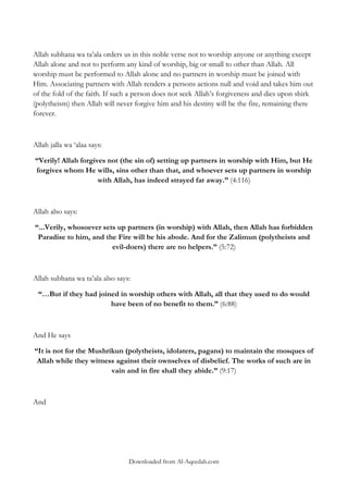 Allah subhana wa ta‟ala orders us in this noble verse not to worship anyone or anything except
Allah alone and not to perform any kind of worship, big or small to other than Allah. All
worship must be performed to Allah alone and no partners in worship must be joined with
Him. Associating partners with Allah renders a persons actions null and void and takes him out
of the fold of the faith. If such a person does not seek Allah‟s forgiveness and dies upon shirk
(polytheism) then Allah will never forgive him and his destiny will be the fire, remaining there
forever.

Allah jalla wa „alaa says:
“Verily! Allah forgives not (the sin of) setting up partners in worship with Him, but He
forgives whom He wills, sins other than that, and whoever sets up partners in worship
with Allah, has indeed strayed far away.” (4:116)

Allah also says:
“...Verily, whosoever sets up partners (in worship) with Allah, then Allah has forbidden
Paradise to him, and the Fire will be his abode. And for the Zalimun (polytheists and
evil-doers) there are no helpers.” (5:72)

Allah subhana wa ta‟ala also says:
“…But if they had joined in worship others with Allah, all that they used to do would
have been of no benefit to them.” (6:88)

And He says
“It is not for the Mushrikun (polytheists, idolaters, pagans) to maintain the mosques of
Allah while they witness against their ownselves of disbelief. The works of such are in
vain and in fire shall they abide.” (9:17)

And

Downloaded from Al-Aqeedah.com

 
