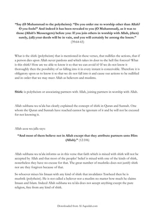 “Say (O Muhammad to the polytheists): „„Do you order me to worship other than Allah?
O you fools!‟‟ And indeed it has been revealed to you (O Muhammad), as it was to
those (Allah‟s Messengers) before you: If you join others in worship with Allah, (then)
surely, (all) your deeds will be in vain, and you will certainly be among the losers.‟‟
(39:64-65)

What is the shirk (polytheism) that is mentioned in these verses, that nullifies the actions, that if
a person dies upon Allah never pardons and which takes its doer to the hell fire forever? What
is this shirk? How are we able to know it so that we can avoid it? If we do not know it
thoroughly then the possibility of us falling into it in every instant is conceivable. Therefore it is
obligatory upon us to know it so that we do not fall into it and cause our actions to be nullified
and in order that we may meet Allah as believers and muslims.

Shirk: is polytheism or associating partners with Allah, joining partners in worship with Allah.

Allah subhana wa ta‟ala has clearly explained the concept of shirk in Quran and Sunnah. One
whom the Quran and Sunnah have reached cannot be ignorant of it and he will not be excused
for not knowing it.

Allah azza wa jalla says:
“And most of them believe not in Allah except that they attribute partners unto Him
(Allah).” (12:106)

Allah subhana wa ta‟ala informs us in this verse that faith which is mixed with shirk will not be
accepted by Allah and that most of the peoples‟ belief is mixed with one of the kinds of shirk,
nonetheless they have no excuse for that. The great number of mushriks does not justify shirk
nor are they forgiven because of that.
So whoever mixes his Imaan with any kind of shirk that invalidates Tawheed then he is
mushrik (polytheist). He is not called a believer nor a muslim no matter how much he claims
Imaan and Islam. Indeed Allah subhana wa ta‟ala does not accept anything except the pure
religion, free from any kind of shirk.

Downloaded from Al-Aqeedah.com

 