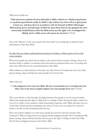 Allah azza wa jalla says:
“And whosoever submits his face (himself) to Allah, while he is a Muhsin (good-doer
i.e. performs good deeds totally for Allah's sake without any show-off or to gain praise
or fame etc. and does them in accordance with the Sunnah of Allah's Messenger
Muhammad, peace and blessings of Allah be upon him), then he has grasped the most
trustworthy handhold [Laa ilaha illa Allah (none has the right to be worshipped but
Allah)]. And to Allah return all matters for decision.” (31:22)

The word “Muhsin” in the verse means „free from shirk‟-no worship big or small has been
performed to other than Allah.

In order that you clearly understand the meaning of worship, as Allah requires it let us take
some examples:
When most people are asked what worship is, they answer that it is prayer, fasting, zakaat, hajj
and that which is similar to it and they know that whoever performs these acts of worship unto
other than Allah then he has associated partners with Allah.
Allah subhana wa ta‟ala informs us that there are other forms of worship that are no less than
prayer, fasting, zakaat and hajj, but many people do not know this.

Allah ta‟ala says:
“...The judgment is for none but Allah. He has commanded you to worship none but
Him, that is the (true) straight religion, but most people know not.” (12:40)

This verse informs us that the right of judging between the people is not for anyone besides
Allah ta‟ala and giving this right to Allah alone is worship of Him. Giving this right or part of it,
even if it is a little, to any creation is shirk (associating of partners with Allah) and takes one out
of the fold of Islam thereby invalidating ones actions. If one does not repent for it then his
abode is the fire of hell remaining therein forever.
This verse further explains to us that many people do not know that the concept of the
Tawheed of Allah in ruling, that not accepting another judgment besides His is worship just like
prayer, fasting, zakaat and hajj and that whoever gives the right of ruling to other than Allah
then he has worshipped someone else besides Allah.
Downloaded from Al-Aqeedah.com

 