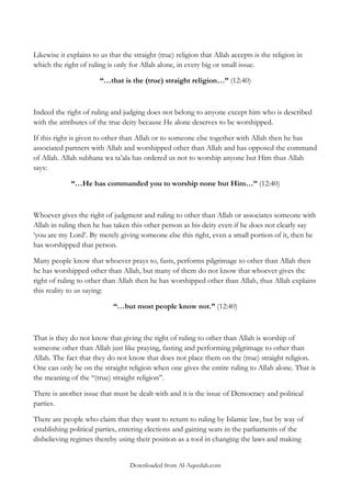 Likewise it explains to us that the straight (true) religion that Allah accepts is the religion in
which the right of ruling is only for Allah alone, in every big or small issue.
“…that is the (true) straight religion…” (12:40)

Indeed the right of ruling and judging does not belong to anyone except him who is described
with the attributes of the true deity because He alone deserves to be worshipped.
If this right is given to other than Allah or to someone else together with Allah then he has
associated partners with Allah and worshipped other than Allah and has opposed the command
of Allah. Allah subhana wa ta‟ala has ordered us not to worship anyone but Him thus Allah
says:
“…He has commanded you to worship none but Him…” (12:40)

Whoever gives the right of judgment and ruling to other than Allah or associates someone with
Allah in ruling then he has taken this other person as his deity even if he does not clearly say
„you are my Lord‟. By merely giving someone else this right, even a small portion of it, then he
has worshipped that person.
Many people know that whoever prays to, fasts, performs pilgrimage to other than Allah then
he has worshipped other than Allah, but many of them do not know that whoever gives the
right of ruling to other than Allah then he has worshipped other than Allah, thus Allah explains
this reality to us saying:
“…but most people know not.” (12:40)

That is they do not know that giving the right of ruling to other than Allah is worship of
someone other than Allah just like praying, fasting and performing pilgrimage to other than
Allah. The fact that they do not know that does not place them on the (true) straight religion.
One can only be on the straight religion when one gives the entire ruling to Allah alone. That is
the meaning of the „„(true) straight religion‟‟.
There is another issue that must be dealt with and it is the issue of Democracy and political
parties.
There are people who claim that they want to return to ruling by Islamic law, but by way of
establishing political parties, entering elections and gaining seats in the parliaments of the
disbelieving regimes thereby using their position as a tool in changing the laws and making
Downloaded from Al-Aqeedah.com

 