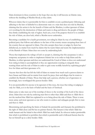 Islam dominant in these countries in the hope that one day it will become an Islamic state,
without the shedding of Muslim blood, as they claim.
Whoever claims that it is permissible for him to establish or join a political party following and
adhering to the laws of disbelief in a democratic state or a state that does not rule by Shariah,
claiming that his action is for the benefit of Islam and the Muslims, is either ignorant of Islam
or is working for the destruction of Islam and wants to drug and deceive the people of Islam
thus firmly establishing the rule of taghut. Such acts, even if the purpose thereof is to establish
the rule of Islam, are clear kufr, which a Muslim never undertakes.
Becoming a candidate for a kaafir government, not ruling by Islam by way of establishing a
political party that follows and adheres to the laws of the country means accepting these laws of
the country that are opposed to Islam. One who accepts these laws or judges by them has
disbelieved, no matter how much he claims that he wants Islam and wants the implementation
of the Shariah of Islam. Islam does not come by undertaking kufr.
Those that implement the rulings of kufr or accepts it, claiming that this acceptance is only a
temporary acceptance in order to implement Islamic law or in order to help Islam and the
Muslims, is either ignorant and does not understand the Creed of Islam or does not understand
how ruling in Islam is accomplished or they are opportunists wanting to misguide those
wanting Islam and the rule of Islam in order to gain some worldly benefit by exploiting peoples‟
love for Islam and their ignorance of it.
Anyone that does this has left the fold of Islam no matter how much such a person claims to
have Imaan and Islam and no matter how much he prays, fasts and alleges that he wants to
establish the Shariah of Islam. Those that help such a person, whether out of ignorance or
knowingly, have worshipped this person besides Allah.
It is not permissible for anyone to be ignorant of this issue, the issue that ruling or judging is
only for Allah, as it is the basis of belief and the basis of Tawheed.
Islam came to take man out of the worship of slaves to the worship of the Lord of the slaves
alone. Islam does not rule by enslaving man first to other than Allah and then to Allah this is
not the method that Allah has explained to us to bring about the rule of Islam. There is none
more astray and more ignorant as one who wants to enslave and subjugate people first to man
and then to Allah.
Determining and specifying the limits of (halaal) the permissible and (haraam) the prohibited is
the right of Allah alone and He has no partner therein. The haraam is that which Allah has
made haraam and the halaal is that which Allah has made halaal. So whoever makes permissible
that which is prohibited or prohibits that which is permissible and is followed therein then he
has set himself up as a deity besides Allah.

Downloaded from Al-Aqeedah.com

 