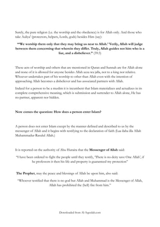 Surely, the pure religion (i.e. the worship and the obedience) is for Allah only. And those who
take Auliya' (protectors, helpers, Lords, gods) besides Him (say):
“„We worship them only that they may bring us near to Allah.‟ Verily, Allah will judge
between them concerning that wherein they differ. Truly, Allah guides not him who is a
liar, and a disbeliever.” (39:3)

These acts of worship and others that are mentioned in Quran and Sunnah are for Allah alone
and none of it is allowed for anyone besides Allah azza wa jalla, not to a king nor relative.
Whoever undertakes part of his worship to other than Allah even with the intention of
approaching Allah becomes a disbeliever and has associated partners with Allah.
Indeed for a person to be a muslim it is incumbent that Islam materializes and actualizes in its
complete comprehensive meaning, which is submission and surrender to Allah alone, He has
no partner, apparent nor hidden.

Now comes the question: How does a person enter Islam?

A person does not enter Islam except by the manner defined and described to us by the
messenger of Allah and it begins with testifying to the declaration of faith (Laa ilaha illa Allah
Muhammadur Rasulul Allah.)

It is reported on the authority of Abu Huraira that the Messenger of Allah said:
„„I have been ordered to fight the people until they testify, „There is no deity save One Allah‟, if
he professors it then his life and property is guaranteed my protection‟‟
The Prophet, may the peace and blessings of Allah be upon him, also said:
“Whoever testified that there is no god but Allah and Muhammad is the Messenger of Allah,
Allah has prohibited the (hell) fire from him.”

Downloaded from Al-Aqeedah.com

 