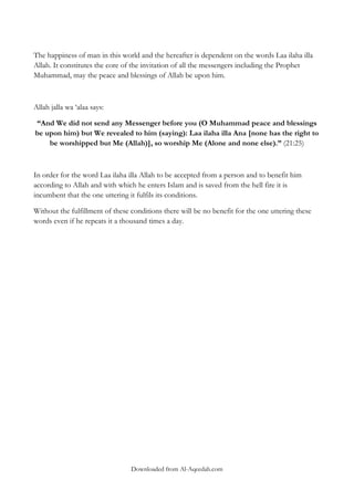 The happiness of man in this world and the hereafter is dependent on the words Laa ilaha illa
Allah. It constitutes the core of the invitation of all the messengers including the Prophet
Muhammad, may the peace and blessings of Allah be upon him.

Allah jalla wa „alaa says:
“And We did not send any Messenger before you (O Muhammad peace and blessings
be upon him) but We revealed to him (saying): Laa ilaha illa Ana [none has the right to
be worshipped but Me (Allah)], so worship Me (Alone and none else).” (21:25)

In order for the word Laa ilaha illa Allah to be accepted from a person and to benefit him
according to Allah and with which he enters Islam and is saved from the hell fire it is
incumbent that the one uttering it fulfils its conditions.
Without the fulfillment of these conditions there will be no benefit for the one uttering these
words even if he repeats it a thousand times a day.

Downloaded from Al-Aqeedah.com

 