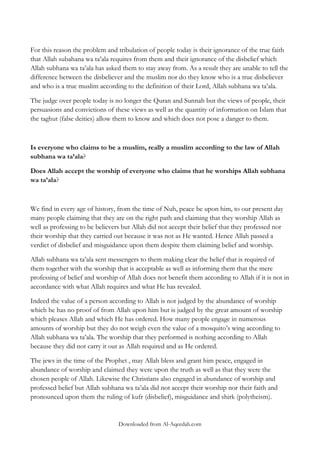 For this reason the problem and tribulation of people today is their ignorance of the true faith
that Allah subahana wa ta‟ala requires from them and their ignorance of the disbelief which
Allah subhana wa ta‟ala has asked them to stay away from. As a result they are unable to tell the
difference between the disbeliever and the muslim nor do they know who is a true disbeliever
and who is a true muslim according to the definition of their Lord, Allah subhana wa ta‟ala.
The judge over people today is no longer the Quran and Sunnah but the views of people, their
persuasions and convictions of these views as well as the quantity of information on Islam that
the taghut (false deities) allow them to know and which does not pose a danger to them.

Is everyone who claims to be a muslim, really a muslim according to the law of Allah
subhana wa ta‟ala?
Does Allah accept the worship of everyone who claims that he worships Allah subhana
wa ta‟ala?

We find in every age of history, from the time of Nuh, peace be upon him, to our present day
many people claiming that they are on the right path and claiming that they worship Allah as
well as professing to be believers but Allah did not accept their belief that they professed nor
their worship that they carried out because it was not as He wanted. Hence Allah passed a
verdict of disbelief and misguidance upon them despite them claiming belief and worship.
Allah subhana wa ta‟ala sent messengers to them making clear the belief that is required of
them together with the worship that is acceptable as well as informing them that the mere
professing of belief and worship of Allah does not benefit them according to Allah if it is not in
accordance with what Allah requires and what He has revealed.
Indeed the value of a person according to Allah is not judged by the abundance of worship
which he has no proof of from Allah upon him but is judged by the great amount of worship
which pleases Allah and which He has ordered. How many people engage in numerous
amounts of worship but they do not weigh even the value of a mosquito‟s wing according to
Allah subhana wa ta‟ala. The worship that they performed is nothing according to Allah
because they did not carry it out as Allah required and as He ordered.
The jews in the time of the Prophet , may Allah bless and grant him peace, engaged in
abundance of worship and claimed they were upon the truth as well as that they were the
chosen people of Allah. Likewise the Christians also engaged in abundance of worship and
professed belief but Allah subhana wa ta‟ala did not accept their worship nor their faith and
pronounced upon them the ruling of kufr (disbelief), misguidance and shirk (polytheism).

Downloaded from Al-Aqeedah.com

 