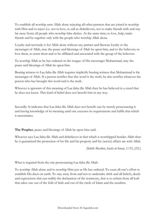 To establish all worship unto Allah alone rejecting all other partners that are joined in worship
with Him and to reject (i.e. not to love, to call as disbelievers, not to make friends with and stay
far away from) all people who worship false deities. At the same time; to love, help, make
friends and be together only with the people who worship Allah alone.
Loyalty and servitude is for Allah alone without any partner and likewise loyalty to the
messenger of Allah, may the peace and blessings of Allah be upon him, and to the believers; to
love them, to assist them and to be affiliated and associated with the group of the believers.
To worship Allah as he has ordered on the tongue of His messenger Muhammad, may the
peace and blessings of Allah be upon him.
Bearing witness to Laa ilaha illa Allah requires implicitly bearing witness that Muhammad is the
messenger of Allah. If a person testifies that this word is the truth, he also testifies whatever the
person who has brought this word said is the truth.
Whoever is ignorant of this meaning of Laa ilaha illa Allah then he has believed in a creed that
he does not know. This kind of belief does not benefit him in any way.

Secondly: It indicates that Laa ilaha illa Allah does not benefit one by merely pronouncing it
and having knowledge of its meaning until one executes its requirements and fulfils that which
it necessitates.

The Prophet, peace and blessings of Allah be upon him said:
Whoever says Laa ilaha illa Allah and disbelieves in that which is worshipped besides Allah then
he is guaranteed the protection of his life and his property and his (secret) affairs are with Allah.
(Sahih Muslim, kitab al-Iman, 1/53, (23).)

What is required from the one pronouncing Laa ilaha illa Allah:
To worship Allah alone and to worship Him just as He has ordered. To exert all one‟s effort to
establish His deen on earth. To stay away from and not to undertake shirk and all beliefs, deeds
and expressions that can nullify the declaration of the testimony, that is to refrain from all kufr
that takes one out of the fold of faith and out of the circle of Islam and the muslims.

Downloaded from Al-Aqeedah.com

 