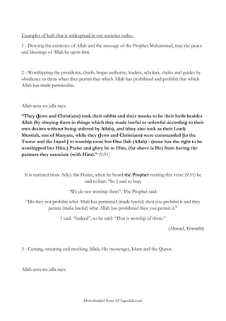 Examples of kufr that is widespread in our societies today:
1 - Denying the existence of Allah and the message of the Prophet Muhammad, may the peace
and blessings of Allah be upon him.

2 - Worshipping the presidents, chiefs, bogus authority, leaders, scholars, sheiks and guides by
obedience to them when they permit that which Allah has prohibited and prohibit that which
Allah has made permissible.

Allah azza wa jalla says:
“They (Jews and Christians) took their rabbis and their monks to be their lords besides
Allah (by obeying them in things which they made lawful or unlawful according to their
own desires without being ordered by Allah), and (they also took as their Lord)
Messiah, son of Maryam, while they (Jews and Christians) were commanded [in the
Taurat and the Injeel ] to worship none but One Ilah (Allah) - (none has the right to be
worshipped but Him.) Praise and glory be to Him, (far above is He) from having the
partners they associate (with Him).” (9:31)

It is narrated from Adiyy ibn Hatim, when he heard the Prophet reciting this verse (9:31) he
said to him: „„So I said to him:
“We do not worship them”, The Prophet said:
“Do they not prohibit what Allah has permitted (made lawful) then you prohibit it and they
permit (make lawful) what Allah has prohibited then you permit it.‟‟
I said: „„Indeed‟‟, so he said: „„That is worship of them.‟‟
(Ahmad, Tirmidhi)

3 - Cursing, swearing and mocking Allah, His messenger, Islam and the Quran.

Allah azza wa jalla says:

Downloaded from Al-Aqeedah.com

 