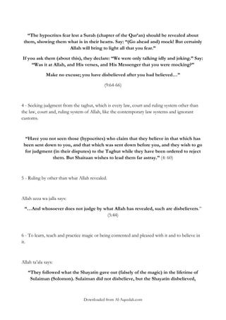 “The hypocrites fear lest a Surah (chapter of the Qur‟an) should be revealed about
them, showing them what is in their hearts. Say: “(Go ahead and) mock! But certainly
Allah will bring to light all that you fear.”
If you ask them (about this), they declare: “We were only talking idly and joking.” Say:
“Was it at Allah, and His verses, and His Messenger that you were mocking?”
Make no excuse; you have disbelieved after you had believed…”
(9:64-66)

4 - Seeking judgment from the taghut, which is every law, court and ruling system other than
the law, court and, ruling system of Allah, like the contemporary law systems and ignorant
customs.

“Have you not seen those (hypocrites) who claim that they believe in that which has
been sent down to you, and that which was sent down before you, and they wish to go
for judgment (in their disputes) to the Taghut while they have been ordered to reject
them. But Shaitaan wishes to lead them far astray.” (4: 60)

5 - Ruling by other than what Allah revealed.

Allah azza wa jalla says:
“…And whosoever does not judge by what Allah has revealed, such are disbelievers.”
(5:44)

6 - To learn, teach and practice magic or being contented and pleased with it and to believe in
it.

Allah ta‟ala says:
“They followed what the Shayatin gave out (falsely of the magic) in the lifetime of
Sulaiman (Solomon). Sulaiman did not disbelieve, but the Shayatin disbelieved,

Downloaded from Al-Aqeedah.com

 