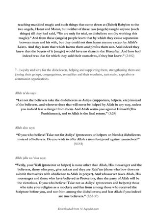 teaching mankind magic and such things that came down at (Babel) Babylon to the
two angels, Harut and Marut, but neither of these two (angels) taught anyone (such
things) till they had said, “We are only for trial, so disbelieve not (by working this
magic).” And from these (angels) people learn that by which they cause separation
between man and his wife, but they could not thus harm anyone except by Allah‟s
Leave. And they learn that which harms them and profits them not. And indeed they
knew that the buyers of it (magic) would have no share in the Hereafter. And how bad
indeed was that for which they sold their ownselves, if they but knew.” (2:102)

7 - Loyalty and love for the disbelievers, helping and supporting them, strengthening them and
joining their groups, congregations, assemblies and their secularist, nationalist, capitalist or
communist organizations.

Allah ta‟ala says:
“Let not the believers take the disbelievers as Auliya (supporters, helpers, etc.) instead
of the believers, and whoever does that will never be helped by Allah in any way, unless
you indeed fear a danger from them. And Allah warns you against Himself (His
Punishment), and to Allah is the final return.” (3:28)

Allah also says:
“O you who believe! Take not for Auliya‟ (protectors or helpers or friends) disbelievers
instead of believers. Do you wish to offer Allah a manifest proof against yourselves?”
(4:144)

Allah jalla wa „alaa says:
“Verily, your Wali (protector or helper) is none other than Allah, His messenger and the
believers, those who pray, give zakaat and they are Raki‟un (those who bow down or
submit themselves with obedience to Allah in prayer). And whosoever takes Allah, His
messenger and those who have believed as Protectors, then the party of Allah will be
the victorious. O you who believe! Take not as Auliya‟ (protectors and helpers) those
who take your religion as a mockery and fun from among those who received the
Scripture before you, and nor from among the disbelievers; and fear Allah if you indeed
are true believers.” (5:55-57)

Downloaded from Al-Aqeedah.com

 