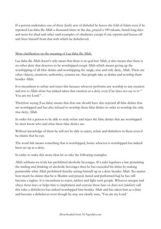 If a person undertakes one of these (kufr) acts of disbelief he leaves the fold of Islam even if he
repeated Laa ilaha illa Allah a thousand times in the day, prayed a 100 rakaats, fasted long days
and went for jihad and other such examples of obedience except if one repents and leaves off
and frees himself from that with which he disbelieved.

More clarification on the meaning of Laa ilaha illa Allah:
Laa ilaha illa Allah doesn‟t only mean that there is no god but Allah, it also means that there is
no other deity that deserves to be worshipped except Allah which means giving up the
worshipping of all false deities and worshipping the single, true and only deity, Allah. There are
other objects, creations, authorities, systems etc. that people take as deities and worship them
besides Allah.
It is incumbent to refute and reject this because whoever performs any worship to any creation
and not to Allah alone has indeed taken that creation as a deity even if he does not say to it: “
You are my Lord.” .
Therefore saying (Laa ilaha) means that that one should have also rejected all false deities that
are worshipped and has also refused to worship these false deities in order to worship the only
true deity, Allah.
In order for a person to be able to truly refute and reject the false deities that are worshipped
he must know who and what these false deities are.
Without knowledge of them he will not be able to reject, refute and disbelieve in them even if
he claims that he can.
The word ilah means something that is worshipped, hence whoever is worshipped has indeed
been set up as a deity.
In order to make this more clear let us take the following examples:
Allah subhana wa ta‟ala has prohibited alcoholic beverages. If a ruler legislates a law permitting
the trading and drinking of alcoholic beverages then he has exceeded his limits by making
permissible what Allah prohibited thereby setting himself up as a deity besides Allah. No matter
how much he claims that he is Muslim and prayed, fasted and performed hajj he has still
become a taghut. It is incumbent to reject, takfeer and fight such people. Whoever accepts and
obeys these laws or helps him to implement and execute these laws or does not (takfeer) call
this ruler a disbeliever has indeed worshipped him besides Allah and has taken him as a deity
and become a disbeliever even though he may not clearly state, „You are my Lord.‟

Downloaded from Al-Aqeedah.com

 