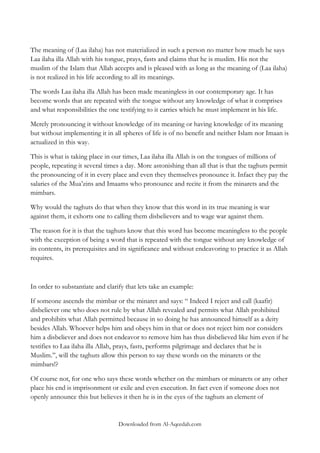 The meaning of (Laa ilaha) has not materialized in such a person no matter how much he says
Laa ilaha illa Allah with his tongue, prays, fasts and claims that he is muslim. His not the
muslim of the Islam that Allah accepts and is pleased with as long as the meaning of (Laa ilaha)
is not realized in his life according to all its meanings.
The words Laa ilaha illa Allah has been made meaningless in our contemporary age. It has
become words that are repeated with the tongue without any knowledge of what it comprises
and what responsibilities the one testifying to it carries which he must implement in his life.
Merely pronouncing it without knowledge of its meaning or having knowledge of its meaning
but without implementing it in all spheres of life is of no benefit and neither Islam nor Imaan is
actualized in this way.
This is what is taking place in our times, Laa ilaha illa Allah is on the tongues of millions of
people, repeating it several times a day. More astonishing than all that is that the taghuts permit
the pronouncing of it in every place and even they themselves pronounce it. Infact they pay the
salaries of the Mua‟zins and Imaams who pronounce and recite it from the minarets and the
mimbars.
Why would the taghuts do that when they know that this word in its true meaning is war
against them, it exhorts one to calling them disbelievers and to wage war against them.
The reason for it is that the taghuts know that this word has become meaningless to the people
with the exception of being a word that is repeated with the tongue without any knowledge of
its contents, its prerequisites and its significance and without endeavoring to practice it as Allah
requires.

In order to substantiate and clarify that lets take an example:
If someone ascends the mimbar or the minaret and says: “ Indeed I reject and call (kaafir)
disbeliever one who does not rule by what Allah revealed and permits what Allah prohibited
and prohibits what Allah permitted because in so doing he has announced himself as a deity
besides Allah. Whoever helps him and obeys him in that or does not reject him nor considers
him a disbeliever and does not endeavor to remove him has thus disbelieved like him even if he
testifies to Laa ilaha illa Allah, prays, fasts, performs pilgrimage and declares that he is
Muslim.‟‟, will the taghuts allow this person to say these words on the minarets or the
mimbars!?
Of course not, for one who says these words whether on the mimbars or minarets or any other
place his end is imprisonment or exile and even execution. In fact even if someone does not
openly announce this but believes it then he is in the eyes of the taghuts an element of

Downloaded from Al-Aqeedah.com

 