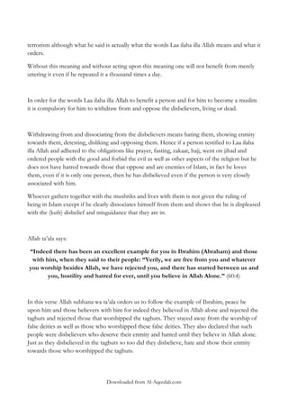 terrorism although what he said is actually what the words Laa ilaha illa Allah means and what it
orders.
Without this meaning and without acting upon this meaning one will not benefit from merely
uttering it even if he repeated it a thousand times a day.

In order for the words Laa ilaha illa Allah to benefit a person and for him to become a muslim
it is compulsory for him to withdraw from and oppose the disbelievers, living or dead.

Withdrawing from and dissociating from the disbelievers means hating them, showing enmity
towards them, detesting, disliking and opposing them. Hence if a person testified to Laa ilaha
illa Allah and adhered to the obligations like prayer, fasting, zakaat, hajj, went on jihad and
ordered people with the good and forbid the evil as well as other aspects of the religion but he
does not have hatred towards those that oppose and are enemies of Islam, in fact he loves
them, even if it is only one person, then he has disbelieved even if the person is very closely
associated with him.
Whoever gathers together with the mushriks and lives with them is not given the ruling of
being in Islam except if he clearly dissociates himself from them and shows that he is displeased
with the (kufr) disbelief and misguidance that they are in.

Allah ta‟ala says:
“Indeed there has been an excellent example for you in Ibrahim (Abraham) and those
with him, when they said to their people: “Verily, we are free from you and whatever
you worship besides Allah, we have rejected you, and there has started between us and
you, hostility and hatred for ever, until you believe in Allah Alone.” (60:4)

In this verse Allah subhana wa ta‟ala orders us to follow the example of Ibrahim, peace be
upon him and those believers with him for indeed they believed in Allah alone and rejected the
taghuts and rejected those that worshipped the taghuts. They stayed away from the worship of
false deities as well as those who worshipped these false deities. They also declared that such
people were disbelievers who deserve their enmity and hatred until they believe in Allah alone.
Just as they disbelieved in the taghuts so too did they disbelieve, hate and show their enmity
towards those who worshipped the taghuts.

Downloaded from Al-Aqeedah.com

 