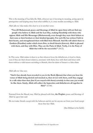 This is the meaning of Laa ilaha illa Allah, whoever says it knowing its meaning, acting upon its
prerequisites and keeping away from what nullifies it, is a true muslim according to Allah.
Allah jalla wa „alaa makes this clear to us in another verse:
“You (O Muhammad, peace and blessings of Allah be upon him) will not find any
people who believe in Allah and the Last Day, making friendship with those who
oppose Allah and His Messenger (Muhammad), even though they were their fathers or
their sons or their brothers or their kindred (people). For such He has written Faith in
their hearts, and strengthened them with Ruh from Himself. And He will admit them to
Gardens (Paradise) under which rivers flow, to dwell therein (forever). Allah is pleased
with them, and they with Him. They are the Party of Allah. Verily, it is the Party of
Allah that will be the successful.” (58:22)

In This verse Allah makes it clear to us that whoever loves the disbelievers, is loyal to them,
even if they are their closest relatives, associates with them, lives with them and mixes with
them without a valid reason according to Shariah, then his claim of Imaan is a false claim.

Allah jalla wa „alaa says:
“And it has already been revealed to you in the Book (Quran) that when you hear the
verses of Allah being denied and mocked at, then sit not with them, until they engage
in a talk other than that; (but if you stayed with them) certainly in that case you would
be like them. Surely, Allah will collect the hypocrites and disbelievers all together in
Hell.” (4:140)

Narrated from ibn Masud, may Allah be pleased with him, the Prophet, peace and blessings of
Allah be upon him said:
Do not make friends except with the believers and do not let anyone eat from your food except
those that fear Allah.
(Ibn-Hibban in his Sahih)

Downloaded from Al-Aqeedah.com

 