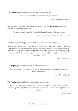 The Prophet, peace and blessings of Allah be upon him, also said:
A person is resurrected together with the one whom he loved.
(Tabarani with reliable reporters)

Narrated from „Ayesha, may Allah be pleased with her, she said: „the Prophet, peace and
blessings of Allah be upon him, said:
The religion is only loving for the sake of Allah and hating for the sake of Allah.
(Ahmad, Hakim, and he said that its isnad was sahih)

Ibn Abbas, may Allah be pleased with the both of them, is reported to have said:
Whoever loves for the sake of Allah, and hates for the sake of Allah, whoever seals a friendship
for His sake, or declares enmity for His sake, will receive, because of this, the protection of
Allah. No one may taste true faith except by this, even if his prayers and fasts are many. People
have come to build their relationships around the concerns of the world, but it will not benefit
them in any way.
(Ibn Jarir at-Tabari)

The Prophet, peace and blessings of Allah be upon him, said:
Do not live together with the mushriks and do not gather together with them one who does
this is like them too.
(Abu Dawud, Tirmidhi)

The Prophet, peace and blessings of Allah be upon him, said:
When a mushrik (polytheist) becomes a believer, unless he dissociates himself from the
mushriks (polytheists) and joins the community of believers, Allah does not accept any of his
deeds.
(Ibn Majjah)

Downloaded from Al-Aqeedah.com

 