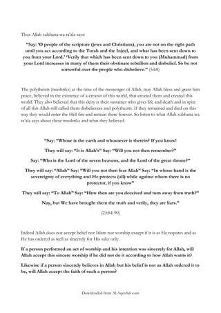 Thus Allah subhana wa ta‟ala says:
“Say: „O people of the scripture (jews and Christians), you are not on the right path
until you act according to the Torah and the Injeel, and what has been sent down to
you from your Lord.‟ „Verily that which has been sent down to you (Muhammad) from
your Lord increases in many of them their obstinate rebellion and disbelief. So be not
sorrowful over the people who disbelieve.” (5:68)

The polytheists (mushriks) at the time of the messenger of Allah, may Allah bless and grant him
peace, believed in the existence of a creator of this world, that created them and created this
world. They also believed that this deity is their sustainer who gives life and death and in spite
of all this Allah still called them disbelievers and polytheists. If they remained and died on this
way they would enter the Hell fire and remain there forever. So listen to what Allah subhana wa
ta‟ala says about these mushriks and what they believed.

“Say: “Whose is the earth and whosoever is therein? If you know!
They will say: “It is Allah‟s” Say: “Will you not then remember?”
Say: “Who is the Lord of the seven heavens, and the Lord of the great throne?”
They will say: “Allah” Say: “Will you not then fear Allah” Say: “In whose hand is the
sovereignty of everything and He protects (all) while against whom there is no
protector, if you know”
They will say: “To Allah” Say: “How then are you deceived and turn away from truth?”
Nay, but We have brought them the truth and verily, they are liars.”
(23:84-90)

Indeed Allah does not accept belief nor Islam nor worship except if it is as He requires and as
He has ordered as well as sincerely for His sake only.
If a person performed an act of worship and his intention was sincerely for Allah, will
Allah accept this sincere worship if he did not do it according to how Allah wants it?
Likewise if a person sincerely believes in Allah but his belief is not as Allah ordered it to
be, will Allah accept the faith of such a person?

Downloaded from Al-Aqeedah.com

 