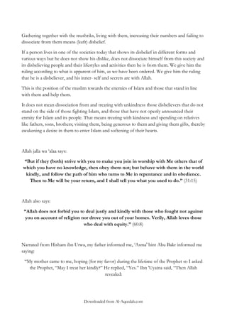 Gathering together with the mushriks, living with them, increasing their numbers and failing to
dissociate from them means (kufr) disbelief.
If a person lives in one of the societies today that shows its disbelief in different forms and
various ways but he does not show his dislike, does not dissociate himself from this society and
its disbelieving people and their lifestyles and activities then he is from them. We give him the
ruling according to what is apparent of him, as we have been ordered. We give him the ruling
that he is a disbeliever, and his inner- self and secrets are with Allah.
This is the position of the muslim towards the enemies of Islam and those that stand in line
with them and help them.
It does not mean dissociation from and treating with unkindness those disbelievers that do not
stand on the side of those fighting Islam, and those that have not openly announced their
enmity for Islam and its people. That means treating with kindness and spending on relatives
like fathers, sons, brothers; visiting them, being generous to them and giving them gifts, thereby
awakening a desire in them to enter Islam and softening of their hearts.

Allah jalla wa „alaa says:
“But if they (both) strive with you to make you join in worship with Me others that of
which you have no knowledge, then obey them not; but behave with them in the world
kindly, and follow the path of him who turns to Me in repentance and in obedience.
Then to Me will be your return, and I shall tell you what you used to do.” (31:15)

Allah also says:
“Allah does not forbid you to deal justly and kindly with those who fought not against
you on account of religion nor drove you out of your homes. Verily, Allah loves those
who deal with equity.” (60:8)

Narrated from Hisham ibn Urwa, my father informed me, „Asma' bint Abu Bakr informed me
saying:
“My mother came to me, hoping (for my favor) during the lifetime of the Prophet so I asked
the Prophet, “May I treat her kindly?” He replied, “Yes.” Ibn 'Uyaina said, “Then Allah
revealed:

Downloaded from Al-Aqeedah.com

 