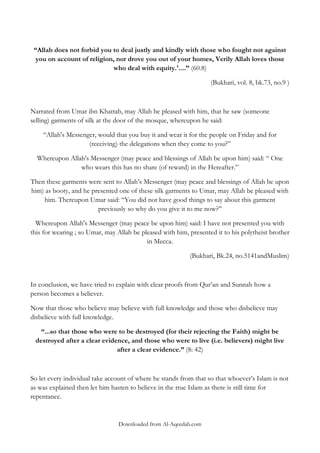 “Allah does not forbid you to deal justly and kindly with those who fought not against
you on account of religion, nor drove you out of your homes, Verily Allah loves those
who deal with equity.'....” (60.8)
(Bukhari, vol. 8, bk.73, no.9 )

Narrated from Umar ibn Khattab, may Allah be pleased with him, that he saw (someone
selling) garments of silk at the door of the mosque, whereupon he said:
“Allah's Messenger, would that you buy it and wear it for the people on Friday and for
(receiving) the delegations when they come to you?”
Whereupon Allah's Messenger (may peace and blessings of Allah be upon him) said: “ One
who wears this has no share (of reward) in the Hereafter.”
Then these garments were sent to Allah‟s Messenger (may peace and blessings of Allah be upon
him) as booty, and he presented one of these silk garments to Umar, may Allah be pleased with
him. Thereupon Umar said: “You did not have good things to say about this garment
previously so why do you give it to me now?‟‟
Whereupon Allah's Messenger (may peace be upon him) said: I have not presented you with
this for wearing ; so Umar, may Allah be pleased with him, presented it to his polytheist brother
in Mecca.
(Bukhari, Bk.24, no.5141andMuslim)

In conclusion, we have tried to explain with clear proofs from Qur‟an and Sunnah how a
person becomes a believer.
Now that those who believe may believe with full knowledge and those who disbelieve may
disbelieve with full knowledge.
“...so that those who were to be destroyed (for their rejecting the Faith) might be
destroyed after a clear evidence, and those who were to live (i.e. believers) might live
after a clear evidence.” (8: 42)

So let every individual take account of where he stands from that so that whoever‟s Islam is not
as was explained then let him hasten to believe in the true Islam as there is still time for
repentance.

Downloaded from Al-Aqeedah.com

 