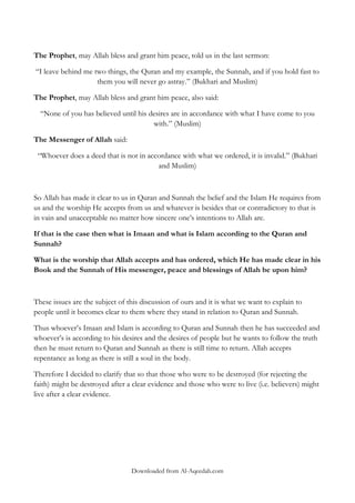 The Prophet, may Allah bless and grant him peace, told us in the last sermon:
“I leave behind me two things, the Quran and my example, the Sunnah, and if you hold fast to
them you will never go astray.” (Bukhari and Muslim)
The Prophet, may Allah bless and grant him peace, also said:
“None of you has believed until his desires are in accordance with what I have come to you
with.” (Muslim)
The Messenger of Allah said:
“Whoever does a deed that is not in accordance with what we ordered, it is invalid.” (Bukhari
and Muslim)

So Allah has made it clear to us in Quran and Sunnah the belief and the Islam He requires from
us and the worship He accepts from us and whatever is besides that or contradictory to that is
in vain and unacceptable no matter how sincere one‟s intentions to Allah are.
If that is the case then what is Imaan and what is Islam according to the Quran and
Sunnah?
What is the worship that Allah accepts and has ordered, which He has made clear in his
Book and the Sunnah of His messenger, peace and blessings of Allah be upon him?

These issues are the subject of this discussion of ours and it is what we want to explain to
people until it becomes clear to them where they stand in relation to Quran and Sunnah.
Thus whoever‟s Imaan and Islam is according to Quran and Sunnah then he has succeeded and
whoever‟s is according to his desires and the desires of people but he wants to follow the truth
then he must return to Quran and Sunnah as there is still time to return. Allah accepts
repentance as long as there is still a soul in the body.
Therefore I decided to clarify that so that those who were to be destroyed (for rejecting the
faith) might be destroyed after a clear evidence and those who were to live (i.e. believers) might
live after a clear evidence.

Downloaded from Al-Aqeedah.com

 