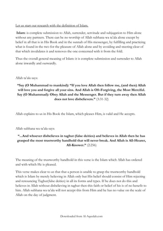 Let us start our research with the definition of Islam.
Islam: is complete submission to Allah, surrender, servitude and subjugation to Him alone
without any partners. There can be no worship of Allah subhana wa ta‟ala alone except by
belief in all that is in His Book and in the sunnah of His messenger, by fulfilling and practicing
what is found in the two for the pleasure of Allah alone and by avoiding and steering clear of
that which invalidates it and removes the one concerned with it from the fold.
Thus the overall general meaning of Islam: it is complete submission and surrender to Allah
alone inwardly and outwardly.

Allah ta‟ala says:
“Say (O Muhammad to mankind): “If you love Allah then follow me, (and then) Allah
will love you and forgive all your sins. And Allah is Oft-Forgiving, the Most Merciful.
Say (O Muhammad): Obey Allah and the Messenger. But if they turn away then Allah
does not love disbelievers.” (3:31-32)

Allah explains to us in His Book the Islam, which pleases Him, is valid and He accepts.

Allah subhana wa ta‟ala says:
“...And whoever disbelieves in taghut (false deities) and believes in Allah then he has
grasped the most trustworthy handhold that will never break. And Allah is All-Hearer,
All-Knower.” (2:256)

The meaning of the trustworthy handhold in this verse is the Islam which Allah has ordered
and with which He is pleased.
This verse makes clear to us that that a person is unable to grasp the trustworthy handhold
which is Islam by merely believing in Allah only but His belief should consist of Him rejecting
and renouncing Taghut(false deities) in all its forms and types. If he does not do this and
believes in Allah without disbelieving in taghut then this faith or belief of his is of no benefit to
him. Allah subhana wa ta‟ala will not accept this from Him and he has no value on the scale of
Allah on the day of judgment.

Downloaded from Al-Aqeedah.com

 