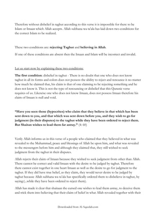 Therefore without disbelief in taghut according to this verse it is impossible for there to be
Islam or Imaan which Allah accepts. Allah subhana wa ta‟ala has laid down two conditions for
the correct Islam to be realized.

These two conditions are: rejecting Taghut and believing in Allah.
If one of these conditions are absent then the Imaan and Islam will be incorrect and invalid.

Let us start now by explaining these two conditions:
The first condition: disbelief in taghut - There is no doubt that one who does not know
taghut in all its forms and colors does not possess the ability to reject and renounce it no matter
how much he claimed that, his claim is that of one claiming to be rejecting something and he
does not know it. This is not the type of renouncing or disbelief that this Quranic verse
requires of us. Likewise one who does not know Imaan, does not possess Imaan therefore his
claim of Imaan is null and void.

“Have you seen those (hypocrites) who claim that they believe in that which has been
sent down to you, and that which was sent down before you, and they wish to go for
judgment (in their disputes) to the taghut while they have been ordered to reject them.
But Shaitan wishes to lead them far astray.” (4: 60)

Verily Allah informs us in this verse of a people who claimed that they believed in what was
revealed to the Muhammad, peace and blessings of Allah be upon him, and what was revealed
to the messengers before him and although they claimed that, they still wished to seek
judgment from the taghut in their disputes.
Allah rejects their claim of Imaan because they wished to seek judgment from other than Allah.
There cannot be correct and valid Imaan with the desire to be judged by taghut. Therefore
there cannot exist together in one heart Imaan as well as the desire to go for judgment to the
taghut. If they did have true belief, as they claim, they would never desire to be judged by
taghut because Allah subhana wa ta‟ala has specifically ordered them to disbelieve in taghut, by
saying:(...while they have been ordered to reject them).
Allah has made it clear that shaitaan the cursed one wishes to lead them astray, to deceive them
and trick them into believing that their claim of belief in what Allah revealed together with their

Downloaded from Al-Aqeedah.com

 