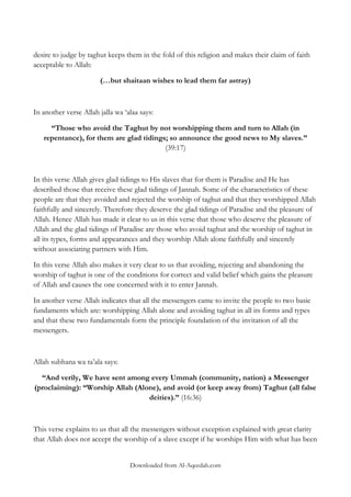desire to judge by taghut keeps them in the fold of this religion and makes their claim of faith
acceptable to Allah:
(…but shaitaan wishes to lead them far astray)

In another verse Allah jalla wa „alaa says:
“Those who avoid the Taghut by not worshipping them and turn to Allah (in
repentance), for them are glad tidings; so announce the good news to My slaves.”
(39:17)

In this verse Allah gives glad tidings to His slaves that for them is Paradise and He has
described those that receive these glad tidings of Jannah. Some of the characteristics of these
people are that they avoided and rejected the worship of taghut and that they worshipped Allah
faithfully and sincerely. Therefore they deserve the glad tidings of Paradise and the pleasure of
Allah. Hence Allah has made it clear to us in this verse that those who deserve the pleasure of
Allah and the glad tidings of Paradise are those who avoid taghut and the worship of taghut in
all its types, forms and appearances and they worship Allah alone faithfully and sincerely
without associating partners with Him.
In this verse Allah also makes it very clear to us that avoiding, rejecting and abandoning the
worship of taghut is one of the conditions for correct and valid belief which gains the pleasure
of Allah and causes the one concerned with it to enter Jannah.
In another verse Allah indicates that all the messengers came to invite the people to two basic
fundaments which are: worshipping Allah alone and avoiding taghut in all its forms and types
and that these two fundamentals form the principle foundation of the invitation of all the
messengers.

Allah subhana wa ta‟ala says:
“And verily, We have sent among every Ummah (community, nation) a Messenger
(proclaiming): “Worship Allah (Alone), and avoid (or keep away from) Taghut (all false
deities).” (16:36)

This verse explains to us that all the messengers without exception explained with great clarity
that Allah does not accept the worship of a slave except if he worships Him with what has been
Downloaded from Al-Aqeedah.com

 