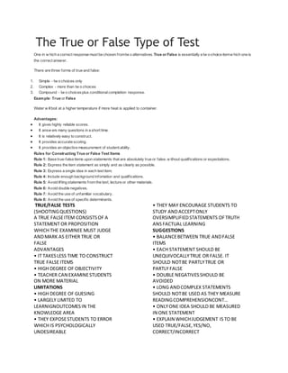 The True or False Type of Test
One in w hich a correct response must be chosen fromtw o alternatives.True or False is essentially a tw o-choice itemw hich one is
the correct answer.
There are three forms of true and false:
1. Simple - tw o choices only
2. Complex - more than tw o choices
3. Compound - tw o choicesplus conditionalcompletion response.
Example: True or False
Water w illboil at a higher temperature if more heat is applied to container.
Advantages:
 It gives highly reliable scores.
 It answ ers many questions in a short time.
 It is relatively easy to construct.
 It provides accurate scoring.
 It provides an objective measurement of student ability.
Rules for Constructing True or False Test Items
Rule 1: Base true-false items upon statements that are absolutely true or false, w ithout qualifications or expectations.
Rule 2: Express the item statement as simply and as clearly as possible.
Rule 3: Express a single idea in each test item.
Rule 4: Include enough background infomation and qualifications.
Rule 5: Avoid lifting statements from the text, lecture or other materials.
Rule 6: Avoid double negatives.
Rule 7: Avoid the use of unfamiliar vocabulary.
Rule 8: Avoid the use of specific determinants.
TRUE/FALSE TESTS
(SHOOTINGQUESTIONS)
A TRUE FALSEITEM CONSISTSOF A
STATEMENT OR PROPOSITION
WHICH THE EXAMINEE MUST JUDGE
ANDMARK AS EITHER TRUE OR
FALSE
ADVANTAGES
• IT TAKESLESS TIME TO CONSTRUCT
TRUE FALSE ITEMS
• HIGH DEGREE OF OBJECTIVITY
• TEACHER CAN EXAMINESTUDENTS
ON MORE MATERIAL
LIMITATIONS
• HIGH DEGREE OF GUESING
• LARGELY LIMITED TO
LEARNIGNOUTCOMESIN THE
KNOWLEDGE AREA
• THEY EXPOSESTUDENTS TO ERROR
WHICH IS PSYCHOLOGICALLY
UNDESIREABLE
• THEY MAY ENCOURAGE STUDENTS TO
STUDY ANDACCEPTONLY
OVERSIMPLIFIEDSTATEMENTS OFTRUTH
ANSFACTUAL LEARNING
SUGGESTIONS
• BALANCEBETWEEN TRUE ANDFALSE
ITEMS
• EACH STATEMENT SHOULD BE
UNEQUIVOCALLYTRUE OR FALSE. IT
SHOULD NOTBE PARTLYTRUE OR
PARTLY FALSE
• DOUBLE NEGATIVESSHOULD BE
AVOIDED
• LONG ANDCOMPLEX STATEMENTS
SHOULD NOTBE USED AS THEY MEASURE
READINGCOMPREHENSIONCONT…
• ONLYONE IDEA SHOULD BE MEASURED
IN ONE STATEMENT
• EXPLAIN WHICHJUDGEMENT ISTO BE
USED TRUE/FALSE,YES/NO,
CORRECT/INCORRECT
 
