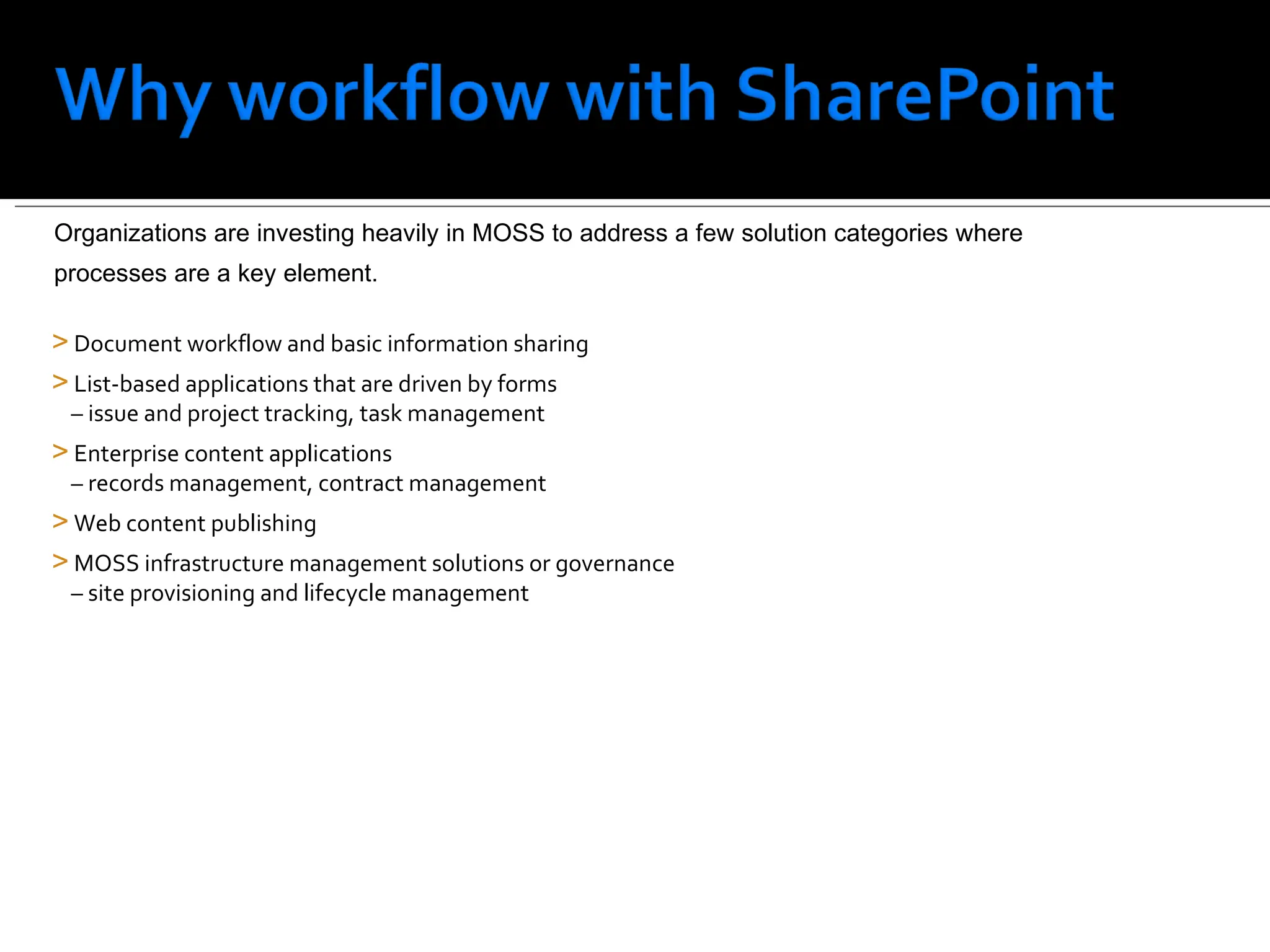 Document workflow and basic information sharing List-based applications that are driven by forms    – issue and project tracking, task management Enterprise content applications    – records management, contract management  Web content publishing MOSS infrastructure management solutions or governance    – site provisioning and lifecycle management Organizations are investing heavily in MOSS to address a few solution categories where  processes are a key element.  