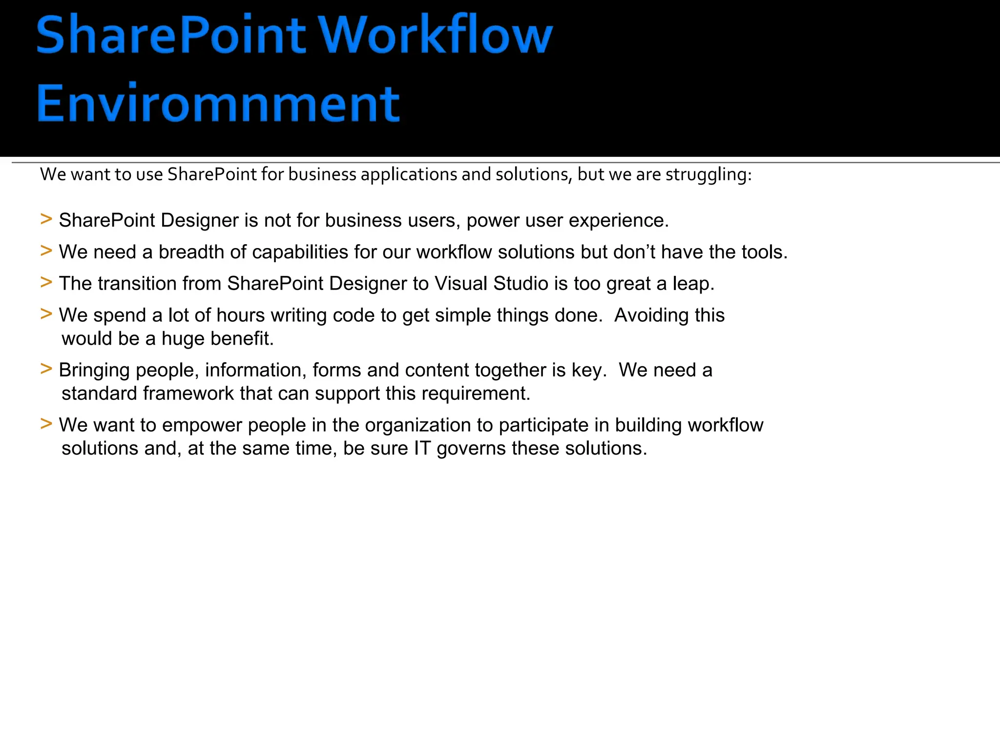SharePoint customers face a challenge SharePoint Designer is not for business users, power user experience. We need a breadth of capabilities for our workflow solutions but don’t have the tools. The transition from SharePoint Designer to Visual Studio is too great a leap.  We spend a lot of hours writing code to get simple things done.  Avoiding this    would be a huge benefit. Bringing people, information, forms and content together is key.  We need a    standard framework that can support this requirement. We want to empower people in the organization to participate in building workflow    solutions and, at the same time, be sure IT governs these solutions. We want to use SharePoint for business applications and solutions, but we are struggling: 
