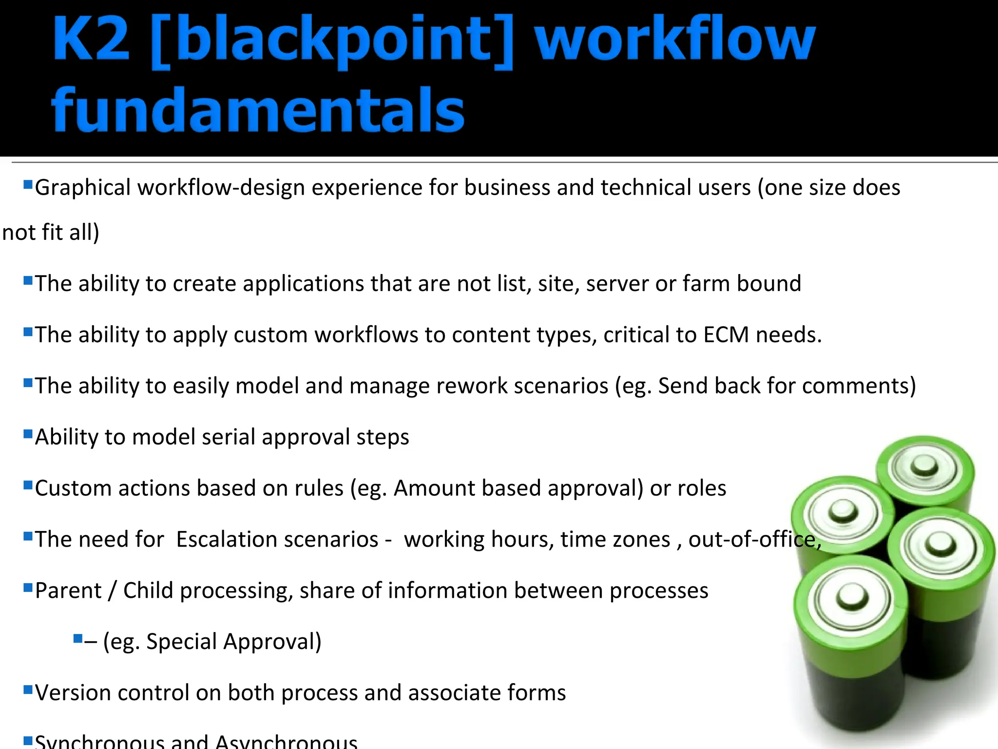 Graphical workflow-design experience for business and technical users (one size does not fit all) The ability to create applications that are not list, site, server or farm bound  The ability to apply custom workflows to content types, critical to ECM needs.  The ability to easily model and manage rework scenarios (eg. Send back for comments) Ability to model serial approval steps  Custom actions based on rules (eg. Amount based approval) or roles The need for  Escalation scenarios -  working hours, time zones , out-of-office,  Parent / Child processing, share of information between processes  –  (eg. Special Approval) Version control on both process and associate forms Synchronous and Asynchronous 