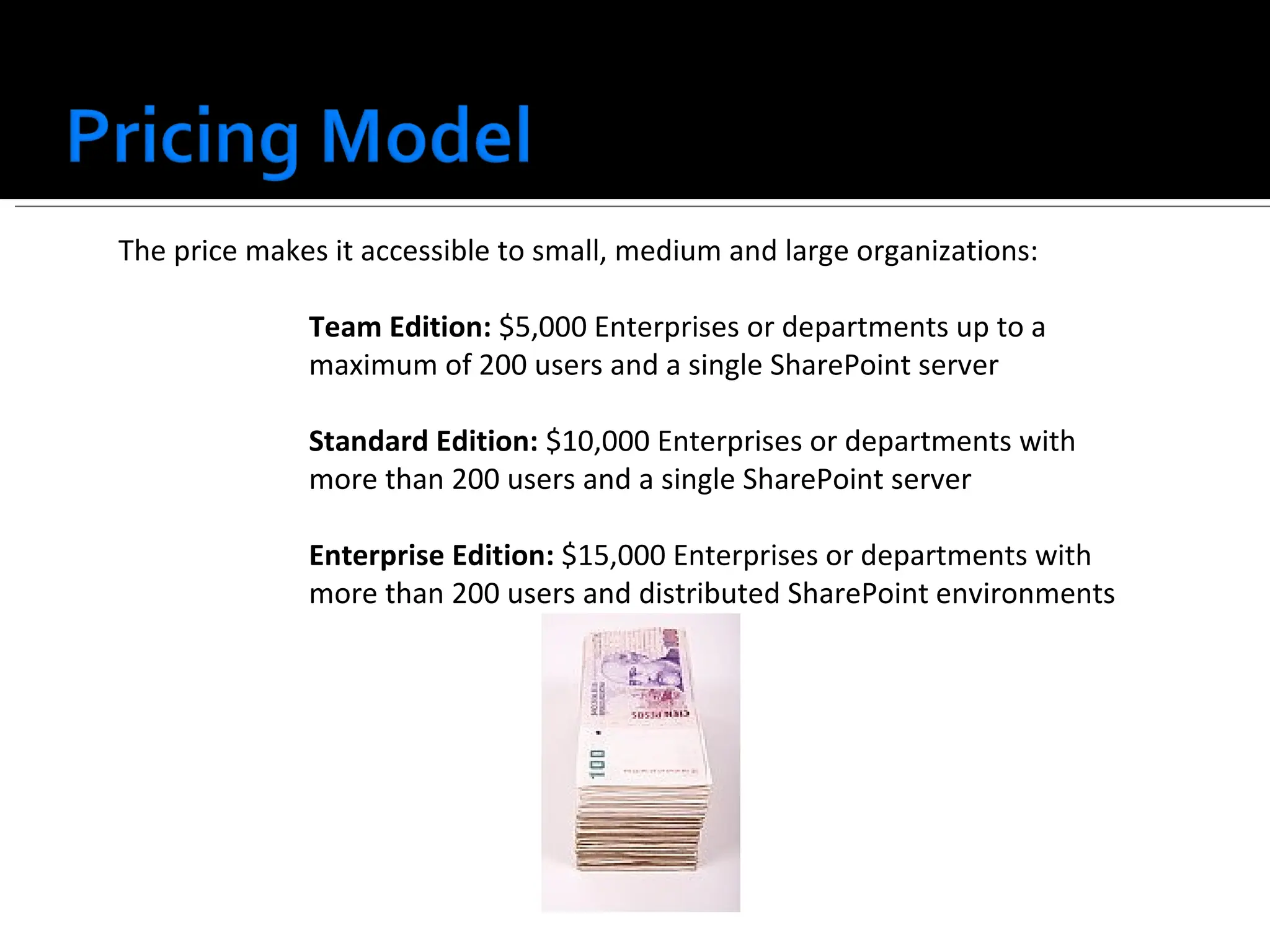 The price makes it accessible to small, medium and large organizations: Team Edition:  $5,000 Enterprises or departments up to a maximum of 200 users and a single SharePoint server Standard Edition:  $10,000 Enterprises or departments with more than 200 users and a single SharePoint server Enterprise Edition:  $15,000 Enterprises or departments with more than 200 users and distributed SharePoint environments 