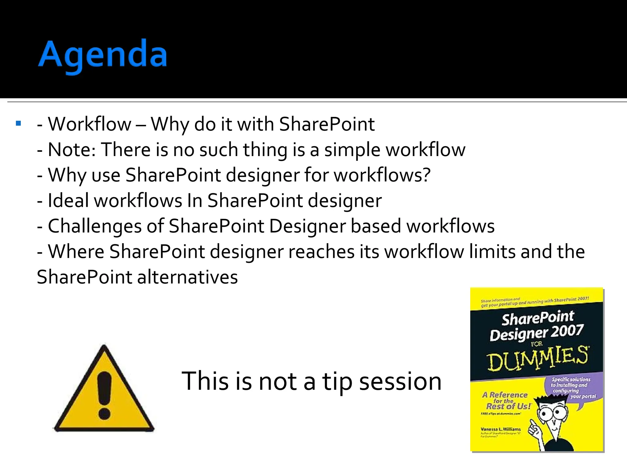 - Workflow – Why do it with SharePoint - Note: There is no such thing is a simple workflow - Why use SharePoint designer for workflows? - Ideal workflows In SharePoint designer - Challenges of SharePoint Designer based workflows - Where SharePoint designer reaches its workflow limits and the SharePoint alternatives  This is not a tip session   