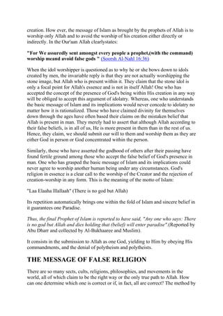 creation. How ever, the message of Islam as brought by the prophets of Allah is to
worship only Allah and to avoid the worship of his creation either directly or
indirectly. In the Our'aan Allah clearlystates:

"For We assuredly sent amongst every people a prophet,(with the command)
worship meand avoid false gods " (Soorsh Al-Nahl 16:36)

When the idol worshipper is questioned as to why he or she bows down to idols
created by men, the invariable reply is that they are not actually worshipping the
stone image, but Allah who is present within it. They claim that the stone idol is
only a focal point for Allah's essence and is not in itself Allah! One who has
accepted the concept of the presence of God's being within His creation in any way
will be obliged to accept this argument of idolatry. Whereas, one who understands
the basic message of Islam and its implications would never concede to idolatry no
matter how it is rationalized. Those who have claimed divinity for themselves
down through the ages have often based their claims on the mistaken belief that
Allah is present in man. They merely had to assert that although Allah according to
their false beliefs, is in all of us, He is more present in them than in the rest of us.
Hence, they claim, we should submit our will to them and worship them as they are
either God in person or God concentrated within the person.

Similarly, those who have asserted the godhood of others after their passing have
found fertile ground among those who accept the false belief of God's presence in
man. One who has grasped the basic message of Islam and its implications could
never agree to worship another human being under any circumstances. God's
religion in essence is a clear call to the worship of the Creator and the rejection of
creation-worship in any form. This is the meaning of the motto of Islam:

"Laa Elaaha lllallaah" (There is no god but Allah)

Its repetition automatically brings one within the fold of Islam and sincere belief in
it guarantees one Paradise.

Thus, the final Prophet of Islam is reported to have said, "Any one who says: There
is no god but Allah and dies holding that (belief) will enter paradise".(Reported by
Abu Dharr and collected by Al-Bukhaaree and Muslim).

It consists in the submission to Allah as one God, yielding to Him by obeying His
commandments, and the denial of polytheism and polytheists.

THE MESSAGE OF FALSE RELIGION
There are so many sects, cults, religions, philosophies, and movements in the
world, all of which claim to be the right way or the only true path to Allah. How
can one determine which one is correct or if, in fact, all are correct? The method by
 