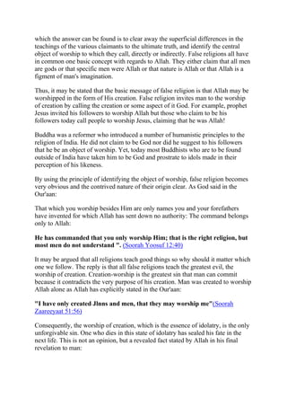 which the answer can be found is to clear away the superficial differences in the
teachings of the various claimants to the ultimate truth, and identify the central
object of worship to which they call, directly or indirectly. False religions all have
in common one basic concept with regards to Allah. They either claim that all men
are gods or that specific men were Allah or that nature is Allah or that Allah is a
figment of man's imagination.

Thus, it may be stated that the basic message of false religion is that Allah may be
worshipped in the form of His creation. False religion invites man to the worship
of creation by calling the creation or some aspect of it God. For example, prophet
Jesus invited his followers to worship Allah but those who claim to be his
followers today call people to worship Jesus, claiming that he was Allah!

Buddha was a reformer who introduced a number of humanistic principles to the
religion of India. He did not claim to be God nor did he suggest to his followers
that he be an object of worship. Yet, today most Buddhists who are to be found
outside of India have taken him to be God and prostrate to idols made in their
perception of his likeness.

By using the principle of identifying the object of worship, false religion becomes
very obvious and the contrived nature of their origin clear. As God said in the
Our'aan:

That which you worship besides Him are only names you and your forefathers
have invented for which Allah has sent down no authority: The command belongs
only to Allah:

He has commanded that you only worship Him; that is the right religion, but
most men do not understand ". (Soorah Yoosuf 12:40)

It may be argued that all religions teach good things so why should it matter which
one we follow. The reply is that all false religions teach the greatest evil, the
worship of creation. Creation-worship is the greatest sin that man can commit
because it contradicts the very purpose of his creation. Man was created to worship
Allah alone as Allah has explicitly stated in the Our'aan:

"I have only created Jlnns and men, that they may worship me"(Soorah
Zaareeyaat 51:56)

Consequently, the worship of creation, which is the essence of idolatry, is the only
unforgivable sin. One who dies in this state of idolatry has sealed his fate in the
next life. This is not an opinion, but a revealed fact stated by Allah in his final
revelation to man:
 