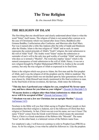 The True Religion
                           By Abu Ameenah Bilal Philips



THE RELIGION OF ISLAM
The first thing that one should know and clearly understand about Islam is what the
word "Islam" itself means. The religion of Islam is not named after a person as in
the case of Christianity which was named after Jesus Christ, Buddhism after
Gotama Buddha, Confucianism after Confucius, and Marxism after Karl Marx.
Nor was it named after a tribe like Judaism after the tribe of Judah and Hinduism
after the Hindus. Islam is the true religion of "Allah" and as such, its name
represents the central principle of Allah's "God's" religion; the total submission to
the will of Allah "God". The Arabic word "Islam" means the submission or
surrender of one's will to the only true god worthy of worship "Allah" and anyone
who does so is termed a "Muslim", The word also implies "peace" which is the
natural consequence of total submission to the will of Allah. Hence, it was not a
new religion brought by Prophet Muhammad (PBUH) I in Arabia in the seventh
century, but only the true religion of Allah re-expressed in its final form.

Islam is the religion which was given to Adam, the first man and the first prophet
of Allah, and it was the religion of all the prophets sent by Allah to mankind. The
name of God's religion lslam was not decided upon by later generations of man. It
was chosen by Allah Himself and clearly mentioned in His final revelation to man.
In the final book of divine revelation, the Qur'aan, Allah states the following:

"This day have I perfected your religion for you, completed My favour upon
you, and have chosen for you Islam as your religion". (Soorah Al-Maa'idah 5:3)
"If anyone desires a religion other than Islam (submission to Allah (God)
never will It be accepted of Him" (Soorah Aal'imraan 3:85)
"Abraham was not a Jew nor Christian; but an upright Muslim." (Soorah
Aal'imraan 3:67)

Nowhere in the Bible will you find Allah saying to Prophet Moses' people or their
descendants that their religion is Judaism, nor to the followers of Christ that their
religion is Christianity. In fact, Christ was not even his name, nor was it Jesus! The
name "Christ" comes from the Greek word Christos which means the annointed.
That is, Christ is a Greek translation of the Hebrew title "Messiah". The name
"Jesus" on the other hand, is a latinized version of the Hebrew name Esau.

For simplicity's sake, I will however continue to refer to Prophet Esau (PBUH) as
Jesus. As for his religion, it was what he called his followers to. Like the prophets
 