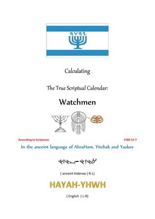 Calculating
The True Scriptual Calendar:
Watchmen
According to Scriptures 5780-11-7
In the anceint language of AbraHam, Yitzhak and Yaakov
-
( anceint Hebrew ( R-L)
( English ( L-R)
 
