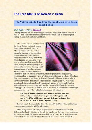 The True Status of Women in Islam<br />The Veil Unveiled: The True Status of Women in Islam (part 1 of 3)<br />       Description: The veil and its meaning in Islam and the Judeo-Christian tradition, as well as a brief look at the Islamic stance towards women.  Part 1: The concept of veiling in Judaism, Christianity, and Islam.righttopThe Islamic veil or hijab refers to the loose-fitting, plain and opaque outer garments which cover a Muslim woman’s body.  While basically identical to the clothing depicted in traditional Christian representations of Mary (may God praise her and her son), and every nun who has sought to emulate her since, the hijab is readily singled out as sign of extremism, the supposedly inferior status of Muslim women, Those who see Muslim women as little more than sex objects are dismayed at the phenomena of educated, professional or, in any case, ‘free’ Western women turning to Islam.  The claim that female converts are either brainwashed fanatics blinded by their veils or suppressed victims frantic to be liberated is no longer accepted.  Although, sensationalist and often politically-motivated reports of oppressed Muslim women in some contemporary backward societies still enforce the negative stereotype.  What follows is a brief look at the status of women in Islam though comparing the role of the veil in both Islam and Christianity.“Whoever works righteousness, man or woman, and has faith, verily , to them We will give a new life, good and pure.  And We will bestow on such their reward according to the best of their actions.” (Quran 16:97)In what would form part of a ‘New Testament’, St. Paul obligated the then common practice of the veil for all women:‘And every woman who prays or prophesies with her head uncovered dishonors her head - it is just as though her head were shaved.  If a woman does not cover her head, she should have her hair cut off; and if it is a disgrace for a woman to have her hair cut off or shaved off, she should cover her head.  A man ought not to cover his head, since he is the image and glory of God; but the woman is the glory of man.  For man did not come from woman, but woman from man; neither was man created for woman, but woman for man.  For this reason, and because of the angels, woman ought to have a sign of authority on her head.’ (I Corinthians 11:4-10)St. Tertullian (the first man to formulate the Trinity), in his treatise, On the Veiling of Virgins, even obliged its use at home: ‘Young women, you wear your veils out on the streets, so you should wear them in the church; you wear them when you are among strangers, then wear them among your brothers.’So Islam didn’t invent the veil, it merely endorsed it.  However, while Paul presented the veil as a sign of man’s authority, Islam clarifies that it is simply a sign of faith, modesty and chastity which serves to protect the devout from molestation.“O Prophet!  Tell your wives and daughters and the believing women that they should cast their c1oaks over their bodies (when outdoors) so that they be recognized as such (decent, chaste believers) and not molested...” (Quran 33:59)The 19th century Orientalist, Sir Richard Burton, observed how:‘The women who delight in restrictions which tend to their honor, accepted it (the veil) willingly and still affect it, they do not desire a liberty or rather a license which they have learned to regard as inconsistent with their time-honored notions of feminine decorum and delicacy.  They would think very meanly of a husband who permitted them to be exposed, like hetaerae, to the public gaze.’In truth, the Muslim’s veil is but one facet of her noble status a status due in part to the tremendous responsibility that is placed upon her.  Simply put, woman is the initial teacher in the building of a righteous society.  This is why from the most important individual obligations upon a person is to show gratitude, kindness and good companionship to their mother.  Once, the Prophet Muhammad, may the mercy and blessings of God be upon him, was asked:“O Messenger of God!  Who from amongst mankind warrants the best companionship from me?  ‘The Prophet replied: ‘Your mother.’  The man asked: ‘Then who?’  The Prophet said: ‘Your mother.’  The man asked: ‘Then who?’  The Prophet repeated: ‘Your mother.’  Again, the man asked: ‘Then who?’  The Prophet finally said: ‘(Then) your father.” (Saheeh Al-Bukhari, Saheeh Muslim)While the mother is given precedence over and above the father in kindness and good treatment, Islam, like Christianity, teaches that God designated man to be the natural head of the household.“…And they (women) have rights (over their husbands) similar (to the rights of their husbands) over them  according to what is equitable.  But men have a degree (of responsibility) over them…” (Quran 2:228)In Islam, man’s authority is in proportion to his socio-economic responsibilities, responsibilities which reflect the psychological and physiological differences with which God created the sexes.“…And the male is not like the female...” (Quran 3:36)Marriage is the means by which both sexes can fulfill their different but complementary and mutually beneficial roles.Footnotes:  Islam teaches that God is not a man, but the Creator of man (and woman); and He created both sexes for one noble purpose: “I have not created jinn (spirits) and humans except that they may worship and serve Me (alone).” (Quran 51:56) Hence, the Muslim man is granted a greater share of inheritance than the woman. He is legally bound to provide for and maintain all the females of the household from his personal wealth while the woman’s wealth is hers alone to spend, invest or save as she pleases. Dr. Alexis Carrel, the French Noble Laureate, reinforces this point when he writes: ‘The difference existing between man and woman do not come from the particular form of the sexual organs, the presence of the uterus, from gestation or from the mode of education. They are of a more fundamental impregnation of the entire organism ... Ignorance of these fundamental facts has led promoters of feminism to believe that both sexes should have the same powers and the same responsibilities. In reality, woman differs profoundly from man. Every one of the cells of her body bears the mark of her sex. The same is true of her organs and, above all, of her nervous system. Physiological laws ... cannot be replaced by human wishes. We are obliged to accept them just as they are. Women should develop their aptitudes in accordance with their own nature, without trying to imitate males.’ (Carrel, Man and the Unknown, 1949:91)<br />The Veil Unveiled: The True Status of Women in Islam (part 2 of 3)<br />   Description: The veil and its meaning in Islam and the Judeo-Christian tradition, as well as a brief look at the Islamic stance towards women.  Part 2: Women in relation to sex, education, and the original sin in Judaism, Christianity, and Islam.“And among His signs is that He created for you mates from among yourselves; that you may dwell with them in serenity and tranquility.  And He has put love and compassion between your hearts.  Truly in that are signs for those who reflect.” (Quran 30:21)‘Islam’s appeal, wherever it has triumphed, has been in its simplicity.  It requires submission to some basic, straightforward rules which are easily kept, and in return it offers that most wonderful and rare commodity, peace of mind ... its discipline, safety and certainties have an appeal for girls lost in the churning seas of permissiveness, whose own families have been weakened by the crumbling of the two-parent family, the absence of fathers and the impermanence of husbands, if there are husbands in the first place rather than boyfriends and “baby-fathers”.  And in most societies it is the women who sustain religions in the home and among children.’ (Peter Hitchens, Will Britain Convert to Islam?  Mail on Sunday, 2/11/03)“…They (your wives, O men) are a garment for you and you (men) are a garment for them…” (Quran 2:187)Sex itself is not taboo in Islam.  On the contrary, lawful sexual relations are regarded as deeds of charity!  Renowned scholar and former nun, Karen Armstrong, writes:‘Mohammed certainly did not think that women were sexually disgusting.  When his wife had her period he used to make a point of reclining in her lap, of taking his prayer mat from her hand, saying for the benefit of his disciples, “Your menstruation is not in your hand.”  He would drink from the same cup, saying, “Your menstruation is not on your lips” ... The harsh sexual punishments meted out to sexual offenders in some Islamic countries is because sexuality is valued and the ideal has been debased, not, as in the past in the West, because sexuality is abhorrent.’ (The Gospel According to Woman, 1986:2)The Church’s traditional justification for man’s authority is one it inherited from Judaism: the inherent evil of woman!  According to the bible, Satan seduced Eve to disobey God by eating from a forbidden tree and Eve, in turn, seduced Adam to eat with her.  When God rebuked Adam for his disobedience, Adam blamed Eve, and so God condemned her:“I (God) will greatly increase your pains in childbearing; with pain you will bear children.  Your desire will be for your husband and he will rule over you.” (Genesis 3:16)It was this image of Eve as a deceiving temptress that left a negative legacy for women throughout both Judaism and Christendom.  Paul, himself a once vehemently anti-Christian Jew, wrote in the bible: ‘A woman should learn in quietness and full submission.  I don’t permit a woman to teach or to have authority over a man; she must be silent.  For Adam was formed first, then Eve.  And Adam wasn’t the one deceived; it was the woman who was deceived and became a sinner, but women shall be saved through childbearing.’ (I Tim. 2:11-5)Again, the Islamic conception of woman is radically different.  The Quran clarifies that Satan was the only deceiver in the story of the Garden, while Adam and Eve receive equal blame for their disobedience.  There is not the slightest hint that Eve was the first to eat the forbidden fruit or that she tempted Adam to do so.  Both Adam and Eve committed a sin, asked God for His Forgiveness, and He duly bestowed it:“They said: ‘Our Lord!  We have wronged our own souls and if You forgive us not and do not bestow upon us Your Mercy, we shall certainly be lost.” (Quran 7:22-23)Linguistically, the Quranic terms for ‘womb’ and ‘mercy’ are synonymous.  This is because, rather than God’s punishment, childbirth in Islam is seen as one of His countless blessings.  Besides, the notion that God condemns the innocent is quite blasphemous!  And, while Christianity holds every newborn baby to be a sinner - the fruits of its mother’s punishment, Islam teaches that all children are born innocent and sinless upon the fitra: a natural monotheistic and righteous disposition.  Hence, one who embraces Islam is said to revert back to their natural religion.  It is only the child’s immoral upbringing that converts it into a rebellious sinner.“Whosoever works evil will not be requited except with its like; and whosoever works righteousness, whether male or female, and is a true Believer, such will enter Paradise, wherein they will have provision without limit.” (Quran 40:40)Paul’s words, earlier, also show how Eve’s sin was used to justify limiting women’s educational aspirations.  In Islam, however, women are equal to men in the pursuit of knowledge.  The Prophet said:“The seeking of knowledge is compulsory upon every (male or female) Muslim.” (Ibn Maja)Furthermore, the most honored position one can reach in Muslim society is that of a scholar [Islam has no Priesthood].  The Prophet’s wife, Aa’isha, from whom leading Companions acquired knowledge, is but one example of learned women who continue to greatly influence Islamic society.  As were several female teachers of the celebrated sage, warrior and master of the Islamic sciences, Ibn Taymiyya (d. 1328).“…Are those who know equal to those who know not?  It is only those with understanding who will remember.” (Quran 39:9)Footnotes:  HYPERLINK quot;
http://www.islamreligion.com/articles/287/viewall/quot;
  quot;
_ftnref5381quot;
  quot;
Back to the refrence of this footnotequot;
 ] The Church’s founding fathers, men who formulated Christian belief and canonized the Bible, supported this view: ‘Don’t you know that you are each an Eve?’ God’s sentence on this sex of yours lives in this age: the guilt must of necessity live too. You are the Devil’s gateway: you are the unsealer of the forbidden tree: you are the first deserter of the divine law: you are she who persuaded him whom the devil wasn’t valiant enough to attack. You destroyed so easily God’s image, man. (St. Tertullian)“Woman is a daughter of falsehood, a sentinel of Hell, the enemy of peace; through her Adam lost paradise.” (St. John Damascene)‘God created Adam Lord of all living creatures, but Eve spoiled it all. Women should remain at home, sit still, keep house and bear children. And if they (women) grow tired or, even, die (from giving birth), it does not matter. Let her die from in childbirth; that’s why they are there.’ (Martin Luther).<br />The Veil Unveiled: The True Status of Women in Islam (part 3 of 3)<br />     Description: The veil and its meaning in Islam and the Judeo-Christian tradition, as well as a brief look at the Islamic stance towards women.  Part 3: Status of women in some Muslim countries, why ‘free’ Western women are turning to Islam, and a brief look at some of the rights Islam granted to women.Many of the resurgent pre-Islamic cultural practices that have tragically come to be associated with Islam, such as forced marriages, female genital mutilation, bridal (as opposed to groom-paid) dowries, honor killings and the criminalization of rape victims, only resurfaced following the disruption caused by colonialism and the resulting disconnect between the common Muslims and their sources of knowledge.  It is always the learned scholars of Islam, men and women, who are the first victims of any imperialist purge.  Nevertheless, in light of the Quran and Sunnah, the veil of misinformation cloaking the true status of women in Islam is easily removed.  Moreover, Islam continues to grow faster than any other way of life with women, accounting for some 75% of all European and American reverts - ironic, given the widespread Western prejudice that ‘Islam oppresses women!‘Westerners despairing of their own society - rising in crime, family breakdown, drugs and alcoholism - have come to admire the discipline and security of Islam.  Many converts are former Christians, disillusioned by the uncertainty of the church and unhappy with the concept of the Trinity and the deification of Jesus.’ (Lucy Berrington, “Why British women are turning to Islam”, Times, 9/11/93)These women have acknowledged the same truth that led the Christian Negus of Abyssinia to embrace Islam following a speech in which the Companions informed him: ‘God’s Messenger forbade us to speak evil of women.’ (Ibn Hisham)“Verily, those who slander chaste women; innocent unsuspecting believing women: they are cursed in this world and the next.  And for them will be a great torment.” (Quran 24:23)Today, many nuns and devout women of the Orthodox, Catholic, Near Eastern and African churches still wear the Christian veil.  The Muslim woman too wears her hijab, declaring her faith in humility and servitude before God.  Only those given divine sanction - her immediate family and other believing women - may view her bodily beauty.  In effect, she is saying: ‘Judge me for my faith, not my body - I give you no other choice.’  When faithfully implemented, as it was by its earliest adherents, Islam offers women the freedom, dignity, justice and protection that have long remained out of their reach.  Mankind inherited from the Prophet a great Islamic tradition when he said:‘The best of you (men) are those who best treat their women.’While Christian women inherited a tradition of misogyny from both Jewish rabbinism and Greek thought.  It was Western woman’s reaction to this poor status afforded to her and to her ‘sexploitation’ that led to the rise of the feminist movement.“The believing men and women are protectors of one another.  They enjoin the good and forbid the evil; they establish prayer and give alms (to the needy); and they obey God and His Messenger.  These, God will have mercy on them.  Lo!  God is Mighty, Wise.” (Quran 9:71)Islam granted women contractual rights, conjugal rights, the right to inherit, to initiate divorce, to independently own and control wealth and property, to set up and run businesses, to earn and receive equal pay, to retain their maiden names, etc., over 1400 years ago while the democratic West granted similar rights only in the last 50 years of the 20th century!  In fact, besides casual abortion, much of what feminists still fight for had already been sanctioned by Islam.  Not to mention that Western-style emancipation – essentially women copying men – has not only imposed impossible demands on the weaker sex, but has also left womanhood without any intrinsic value.  As for the veiled Muslim celebrating her womanhood, she is but a reflection of chastity, humility and dignity, a mirror of her devotion to and belief in God - factors which liberate, not subjugate - and for this she can expect a great reward.“For Muslim men and women, for believing men and women, for devout men and women, for truthful men and women, for patient men and women, for humble men and women, for charitable men and women, for fasting men and women, for men and women who guard their chastity, and for men and women who engage much in God’s praise: for them has God prepared forgiveness and a great reward.” (Quran 33:35)<br />