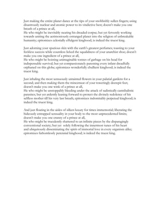 Just making the entire planet dance at the tips of your snobbishly sullen fingers; using
disastrously nuclear and atomic power to its vindictive best; doesn’t make you one
breath of a prince at all,
He who might be inevitably nearing his dreaded corpse; but yet fervently working
towards uniting the acrimoniously estranged planet into the religion of unbreakable
humanity; epitomizes celestially effulgent kinghood; is indeed the truest king.
Just adorning your spurious skin with the earth’s greatest perfumes; toasting to your
feckless success while countless licked the squalidness of your anarchist shoe; doesn’t
make you one ingredient of a prince at all,
He who might be hoisting unimaginable tonnes of garbage on his head for
indispensable survival; but yet compassionately parenting every infant dreadfully
orphaned on this globe; epitomizes wonderfully ebullient kinghood; is indeed the
truest king.
Just inhaling the most sensuously untainted flowers in your palatial gardens for a
second; and then making them the mincemeat of your toweringly decrepit feet;
doesn’t make you one wink of a prince at all,
He who might be unstoppably bleeding under the attack of sadistically cannibalistic
parasites; but yet ardently leaning forward to protect the divinely redolence of his
selfless mother till his very last breath; epitomizes indomitably perpetual kinghood; is
indeed the truest king.
And just floating in the aisles of silken luxury for times immemorial; liberating the
hideously entrapped sensuality in your body to the most unprecedented limits;
doesn’t make you one cranny of a prince at all,
He who might be truculently shattered to an infinite pieces by the disparagingly
conventional society; but yet solely following the innermost tunes of his heart
and ubiquitously disseminating the spirit of immortal love in every organism alike;
epitomizes fathomlessly perennial kinghood; is indeed the truest king.
 