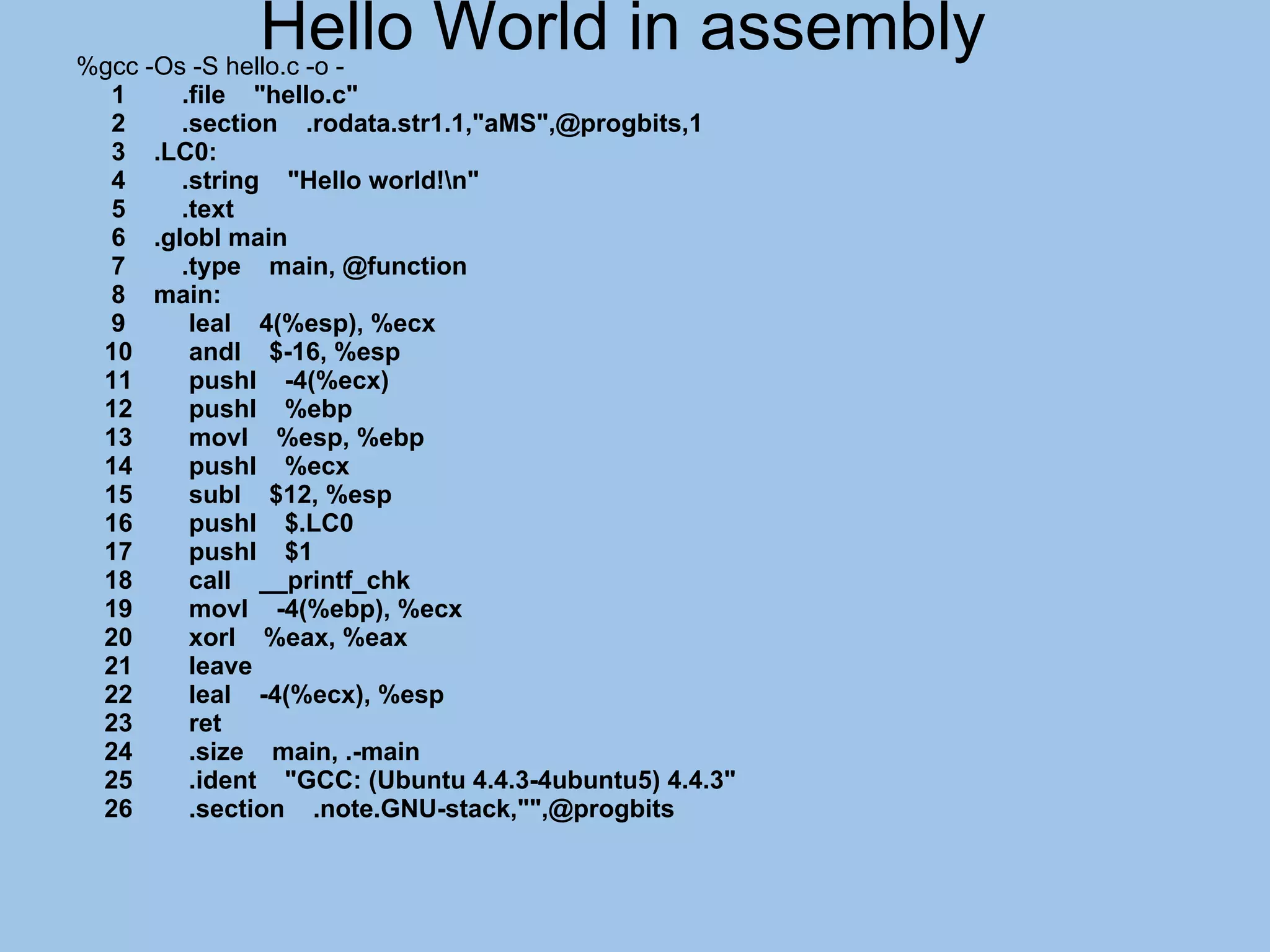 Hello World in assembly
%gcc -Os -S hello.c -o -
  1     .file "hello.c"
  2     .section .rodata.str1.1,"aMS",@progbits,1
  3 .LC0:
  4     .string "Hello world!n"
  5     .text
  6 .globl main
  7     .type main, @function
  8 main:
  9      leal 4(%esp), %ecx
 10      andl $-16, %esp
 11      pushl -4(%ecx)
 12      pushl %ebp
 13      movl %esp, %ebp
 14      pushl %ecx
 15      subl $12, %esp
 16      pushl $.LC0
 17      pushl $1
 18      call __printf_chk
 19      movl -4(%ebp), %ecx
 20      xorl %eax, %eax
 21      leave
 22      leal -4(%ecx), %esp
 23      ret
 24      .size main, .-main
 25      .ident "GCC: (Ubuntu 4.4.3-4ubuntu5) 4.4.3"
 26      .section .note.GNU-stack,"",@progbits
 