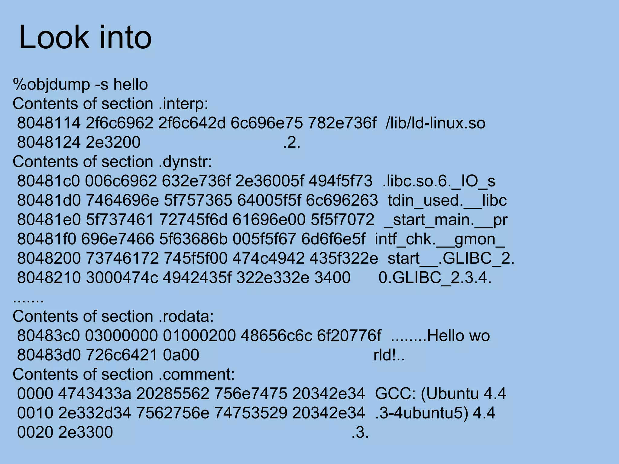Look into
%objdump -s hello
Contents of section .interp:
 8048114 2f6c6962 2f6c642d 6c696e75 782e736f /lib/ld-linux.so
 8048124 2e3200                  .2.
Contents of section .dynstr:
 80481c0 006c6962 632e736f 2e36005f 494f5f73 .libc.so.6._IO_s
 80481d0 7464696e 5f757365 64005f5f 6c696263 tdin_used.__libc
 80481e0 5f737461 72745f6d 61696e00 5f5f7072 _start_main.__pr
 80481f0 696e7466 5f63686b 005f5f67 6d6f6e5f intf_chk.__gmon_
 8048200 73746172 745f5f00 474c4942 435f322e start__.GLIBC_2.
 8048210 3000474c 4942435f 322e332e 3400       0.GLIBC_2.3.4.
.......
Contents of section .rodata:
 80483c0 03000000 01000200 48656c6c 6f20776f ........Hello wo
 80483d0 726c6421 0a00                        rld!..
Contents of section .comment:
 0000 4743433a 20285562 756e7475 20342e34 GCC: (Ubuntu 4.4
 0010 2e332d34 7562756e 74753529 20342e34 .3-4ubuntu5) 4.4
 0020 2e3300                              .3.
 