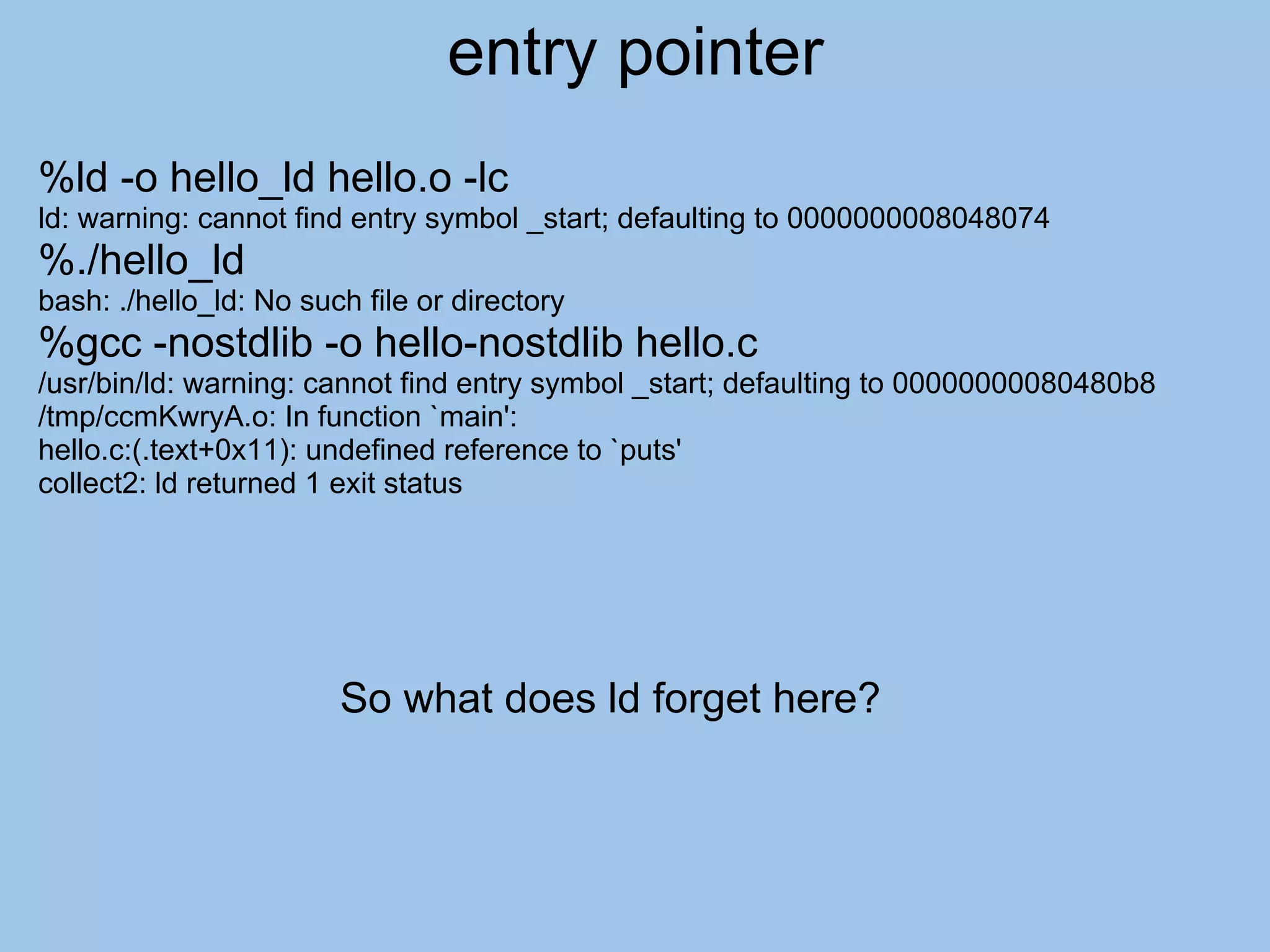 entry pointer
%ld -o hello_ld hello.o -lc
ld: warning: cannot find entry symbol _start; defaulting to 0000000008048074
%./hello_ld
bash: ./hello_ld: No such file or directory
%gcc -nostdlib -o hello-nostdlib hello.c
/usr/bin/ld: warning: cannot find entry symbol _start; defaulting to 00000000080480b8
/tmp/ccmKwryA.o: In function `main':
hello.c:(.text+0x11): undefined reference to `puts'
collect2: ld returned 1 exit status




                        So what does ld forget here?
 