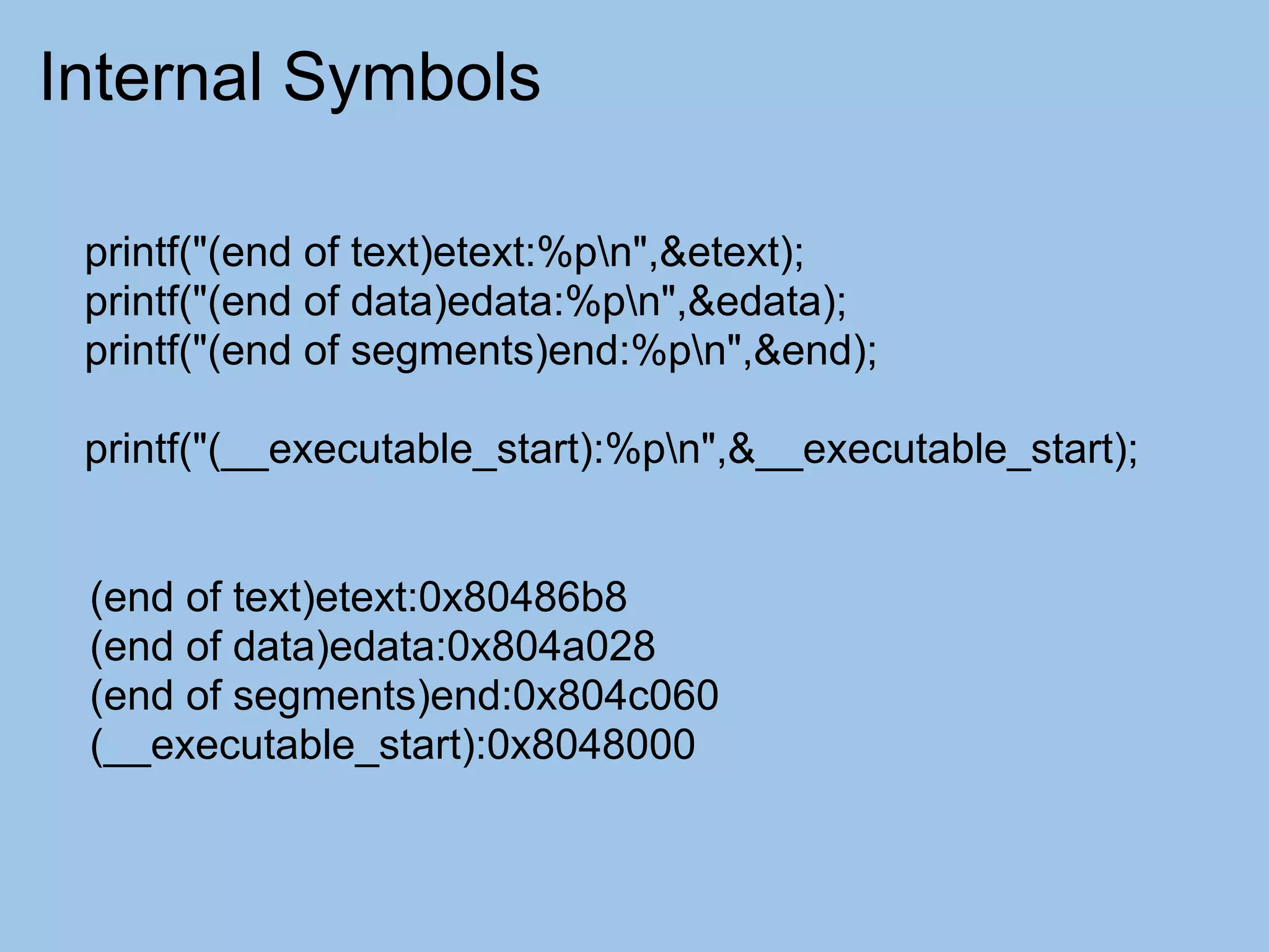 Internal Symbols

 printf("(end of text)etext:%pn",&etext);
 printf("(end of data)edata:%pn",&edata);
 printf("(end of segments)end:%pn",&end);

 printf("(__executable_start):%pn",&__executable_start);


 (end of text)etext:0x80486b8
 (end of data)edata:0x804a028
 (end of segments)end:0x804c060
 (__executable_start):0x8048000
 