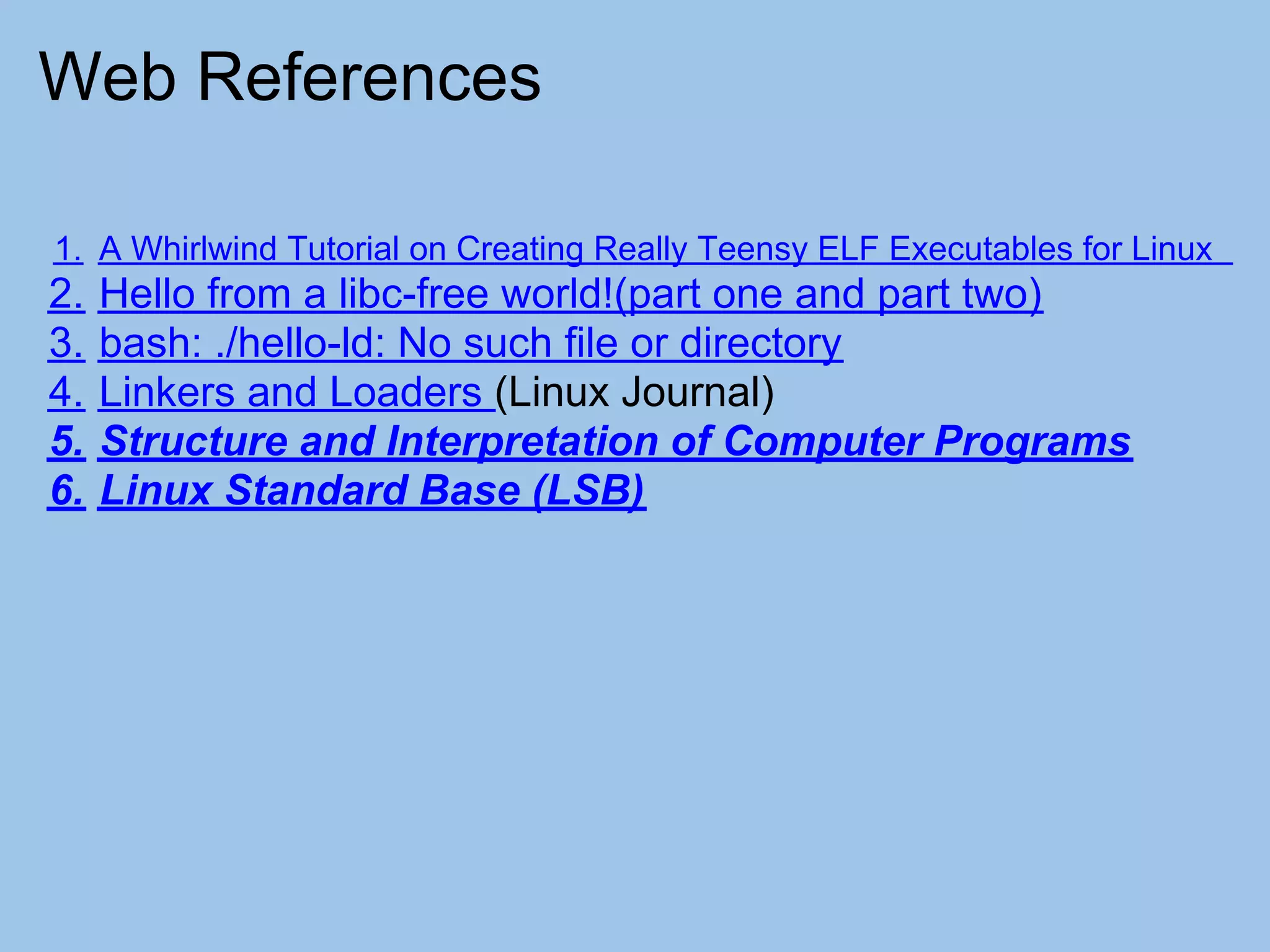 Web References

1. A Whirlwind Tutorial on Creating Really Teensy ELF Executables for Linux
2.   Hello from a libc-free world!(part one and part two)
3.   bash: ./hello-ld: No such file or directory
4.   Linkers and Loaders (Linux Journal)
5.   Structure and Interpretation of Computer Programs
6.   Linux Standard Base (LSB)
 