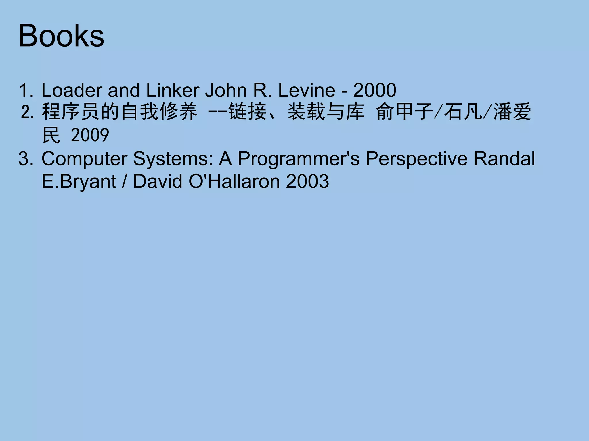 Books
1. Loader and Linker John R. Levine - 2000
2. 程序员的自我修养 --链接、装载与库 俞甲子/石凡/潘爱
   民 2009
3. Computer Systems: A Programmer's Perspective Randal
   E.Bryant / David O'Hallaron 2003
 