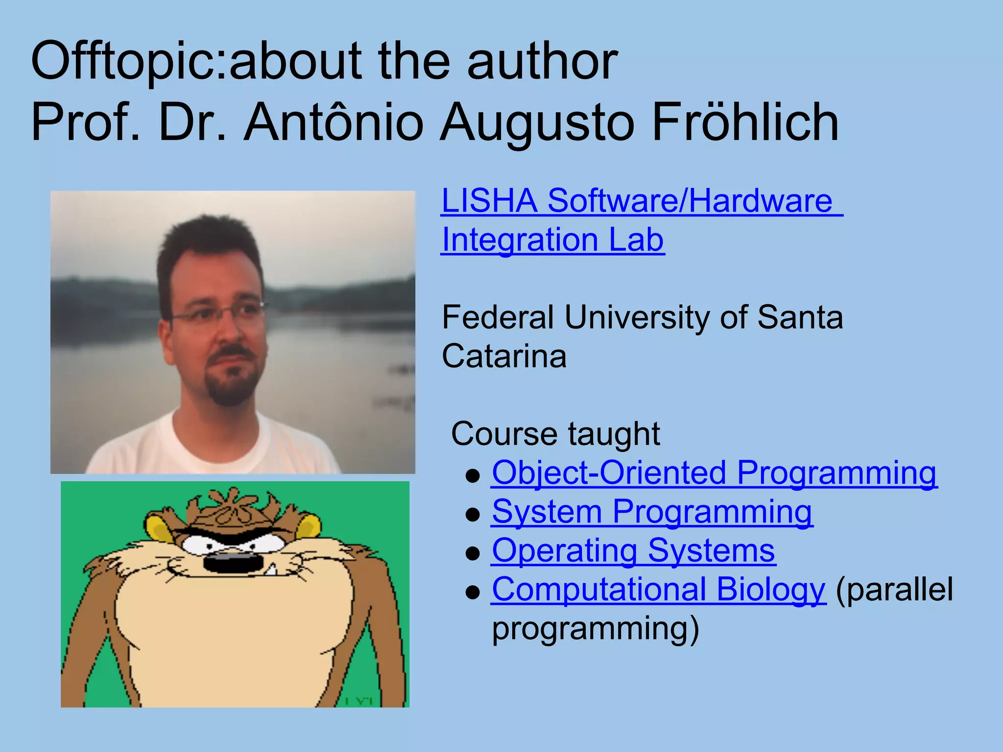 Offtopic:about the author
Prof. Dr. Antônio Augusto Fröhlich
                 LISHA Software/Hardware
                 Integration Lab

                 Federal University of Santa
                 Catarina

                 Course taught
                   Object-Oriented Programming
                   System Programming
                   Operating Systems
                   Computational Biology (parallel
                   programming)
 