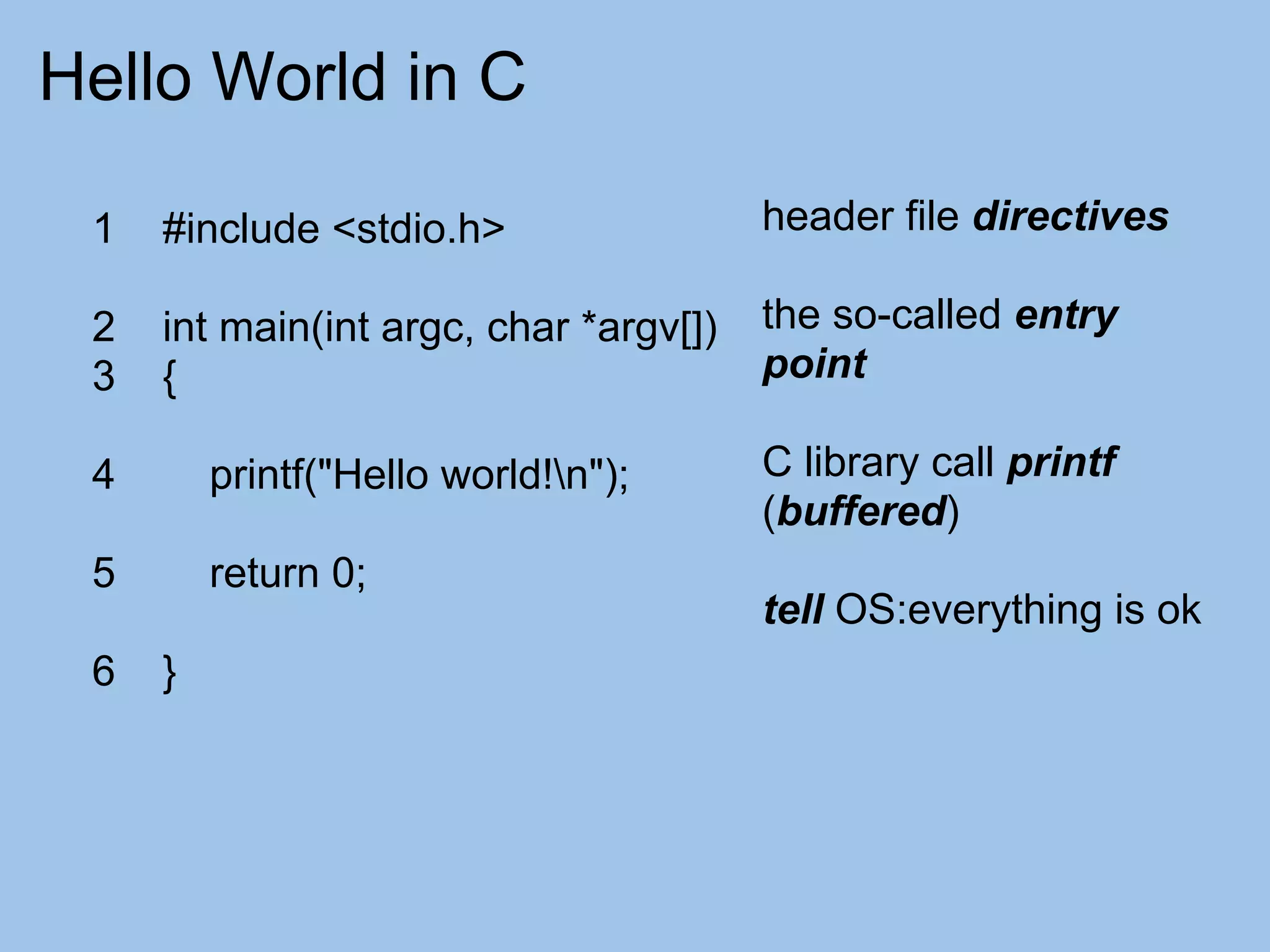 Hello World in C

 1   #include <stdio.h>                 header file directives

 2   int main(int argc, char *argv[])   the so-called entry
 3   {                                  point

 4       printf("Hello world!n");      C library call printf
                                        (buffered)
 5       return 0;
                                        tell OS:everything is ok
 6   }
 
