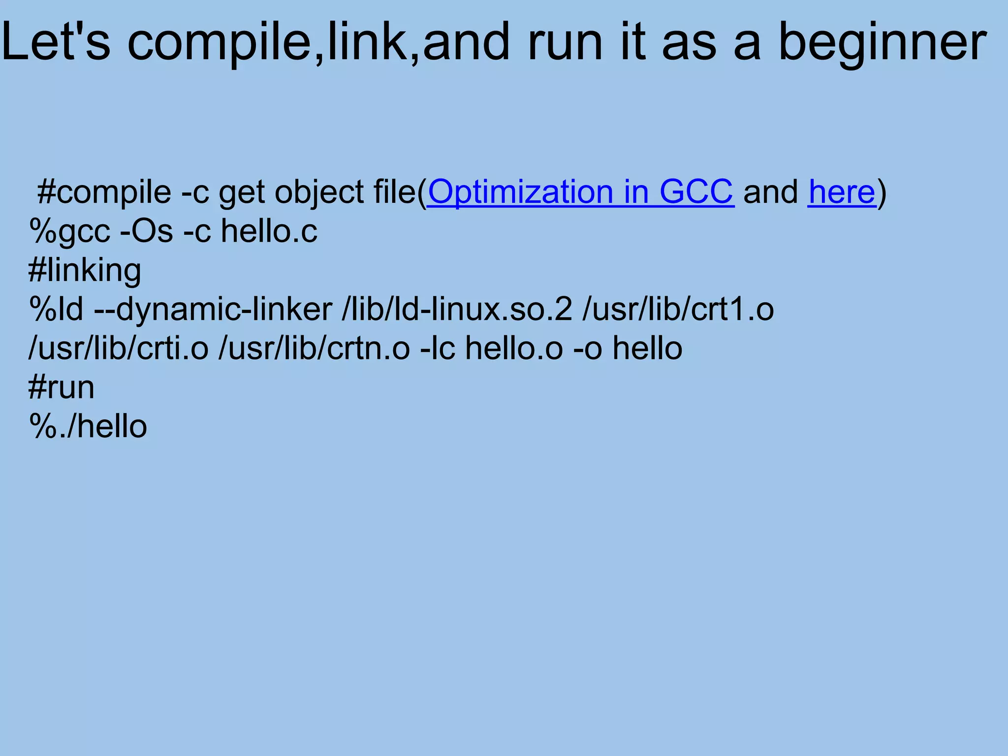 Let's compile,link,and run it as a beginner

  #compile -c get object file(Optimization in GCC and here)
 %gcc -Os -c hello.c
 #linking
 %ld --dynamic-linker /lib/ld-linux.so.2 /usr/lib/crt1.o
 /usr/lib/crti.o /usr/lib/crtn.o -lc hello.o -o hello
 #run
 %./hello
 