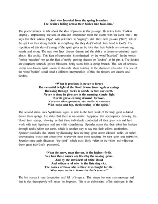 And who hoarded from the spring branches
The desires falling across their bodies like blossoms.”
The poet continues to talk about the idea of passion in this passage. He refers to the "endless
singing", emphasizing the idea of childlike exuberance from the womb with the word "still". He
says that their actions ("lips" with reference to "singing") still filled with passion ("fire") tell of
the spirit or their strong beliefs in everything that they do ("clothed from head to foot"). The
repetition of this idea of a song of the spirit gives us the idea that their beliefs are unwavering,
steady and strong. The next two lines discuss dreams and the ability to dream unrestrained again
almost like a child. This idea of unrestraint is emphasized by the word "hoarded". In the words
"spring branches" we get the idea of newly growing dreams or "desires" as he puts it. The desires
are compared to newly grown blossoms being taken from a spring branch. This idea of newness,
spring and dreams again seems to illustrate ideas pointing to the character of a child. The use of
the word "bodies" could shed a different interpretation of this; the flowers are dreams and
desires.
“What is precious, is never to forget
The essential delight of the blood drawn from ageless springs
Breaking through rocks in worlds before our earth.
Never to deny its pleasure in the morning simple light
Nor its grave evening demand for love.
Never to allow gradually the traffic to smother
With noise and fog, the flowering of the spirit.”
The second stanza uses Symbolism again to refer to the hard work of the truly great as blood
drawn from springs. He states that there is an essential happiness that accompanies drawing the
blood from springs, showing us that these individuals conducted all their great acts and hard
work with true happiness and not while complaining. Spender states that their effort has broken
through rocks before our earth, which is another way to say that their efforts are timeless.
Spender concludes this stanza by discussing how the truly great never allowed traffic, or rather,
discouraging words and distractions to prevent them from reaching for their goals and ambitions.
Spender once again discusses ‘the spirit’ which most likely refers to the vision and willpower
these great individuals possessed.
“Near the snow, near the sun, in the highest fields,
See how these names are fêted by the waving grass
And by the streamers of white cloud
And whispers of wind in the listening sky.
The names of those who in their lives fought for life,
Who wore at their hearts the fire’s centre.”
The last stanza is very descriptive and full of imagery. This stanza has one main message and
that is that these people will never be forgotten. This is an elaboration of his statement in the
 