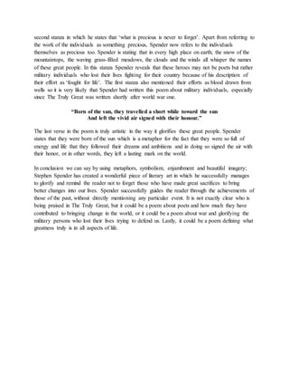 second stanza in which he states that ‘what is precious is never to forget’. Apart from referring to
the work of the individuals as something precious, Spender now refers to the individuals
themselves as precious too. Spender is stating that in every high place on earth; the snow of the
mountaintops, the waving grass-filled meadows, the clouds and the winds all whisper the names
of these great people. In this stanza Spender reveals that these heroes may not be poets but rather
military individuals who lost their lives fighting for their country because of his description of
their effort as ‘fought for life’. The first stanza also mentioned their efforts as blood drawn from
wells so it is very likely that Spender had written this poem about military individuals, especially
since The Truly Great was written shortly after world war one.
“Born of the sun, they travelled a short while toward the sun
And left the vivid air signed with their honour.”
The last verse in the poem is truly artistic in the way it glorifies these great people. Spender
states that they were born of the sun which is a metaphor for the fact that they were so full of
energy and life that they followed their dreams and ambitions and in doing so signed the air with
their honor, or in other words, they left a lasting mark on the world.
In conclusion we can say by using metaphors, symbolism, enjambment and beautiful imagery;
Stephen Spender has created a wonderful piece of literary art in which he successfully manages
to glorify and remind the reader not to forget those who have made great sacrifices to bring
better changes into our lives. Spender successfully guides the reader through the achievements of
those of the past, without directly mentioning any particular event. It is not exactly clear who is
being praised in The Truly Great, but it could be a poem about poets and how much they have
contributed to bringing change in the world, or it could be a poem about war and glorifying the
military persons who lost their lives trying to defend us. Lastly, it could be a poem defining what
greatness truly is in all aspects of life.
 